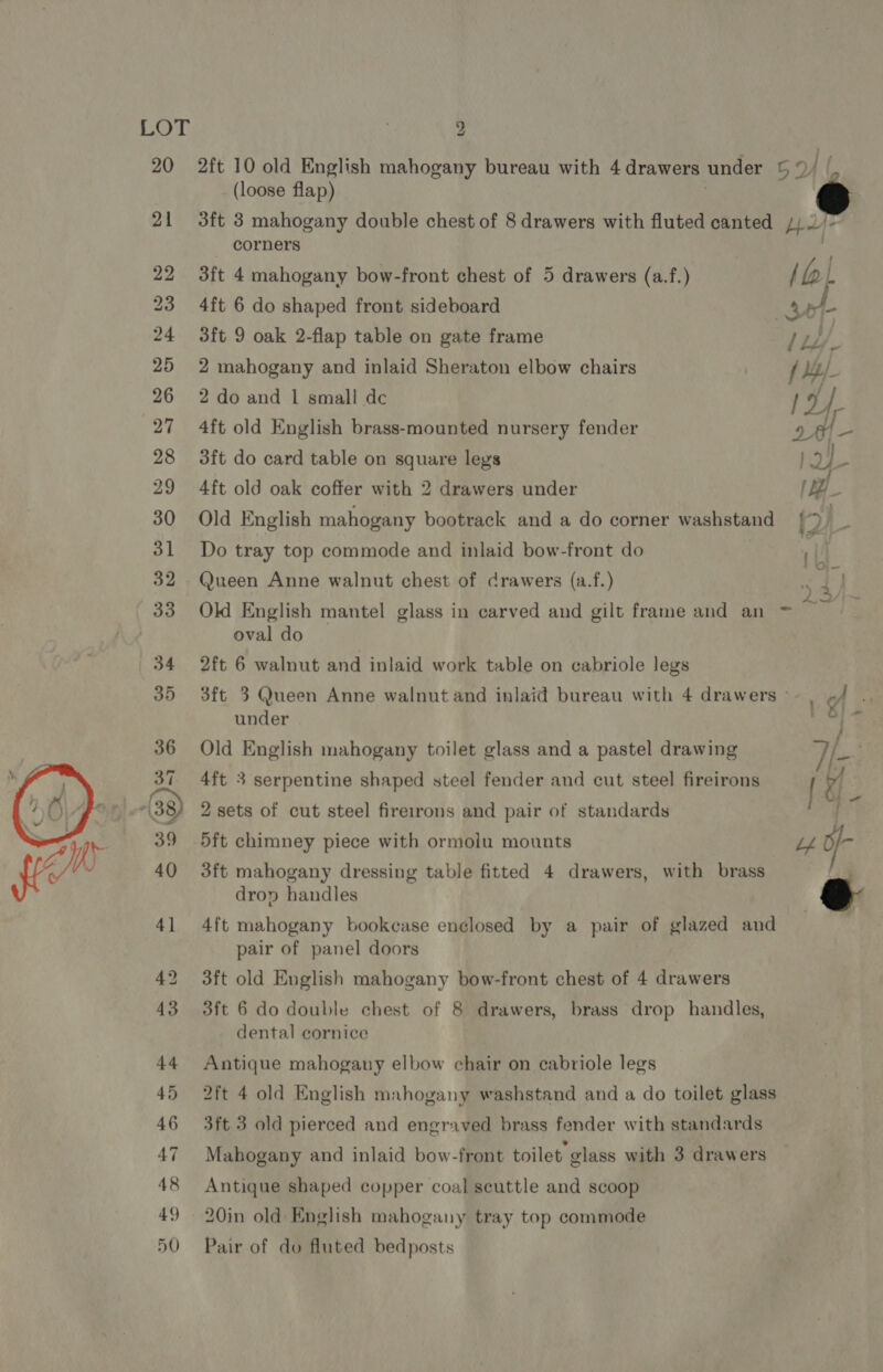 20 21 22 23 24 25 26 27 28 29 30 31 32 33 2ft 10 old English mahogany bureau with 4 drawers under © 5 (loose flap) | f  corners 3ft 4 mahogany bow-front chest of 5 drawers (a.f.) (a L 4ft 6 do shaped front sideboard ak 3ft 9 oak 2-flap table on gate frame Li. 2 mahogany and inlaid Sheraton elbow chairs f My 2 do and 1 small dc 4ft old English brass-mounted nursery fender 3ft do card table on square legs 4ft old oak coffer with 2 drawers under Old English mahogany bootrack and a do corner washstand Do tray top commode and inlaid bow-front do Queen Anne walnut chest of drawers (a.f.) oval do 2ft 6 walnut and inlaid work table on cabriole legs 3ft 3 Queen Anne walnut and inlaid bureau with 4 drawers © under Old English mahogany toilet glass and a pastel drawing 4ft 3 serpentine shaped steel fender and cut steel fireirons 2 sets of cut steel fireirons and pair of standards 5ft chimney piece with ormolu mounts 3ft mahogany dressing table fitted 4 drawers, with brass drop handles 4ft mahogany bookcase enclosed by a pair of glazed and pair of panel doors 3ft old English mahogany bow-front chest of 4 drawers 3ft 6 do double chest of 8 drawers, brass drop handles, dental cornice Antique mahogauy elbow chair on cabriole legs 2ft 4 old English mahogany washstand and a do toilet glass 3ft 3 old pierced and engraved brass fender with standards Antique shaped copper coal scuttle and scoop 20in old English mahogany tray top commode Pair of do fluted bedposts 
