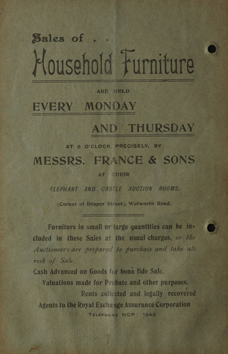    * - : pine ot -* &lt;i s © i oa a SS ee ane: + ; : 2 : &gt; {= Vousehold i ARE HELD                      fis AND_ THURSDAY | MESSRS. “FRANCE &amp; SONS ee AT THEIR  * soe ELEPHANT AND. CASTLE AUCTION “ROOMS, cota of Draper Street), Walworth Road. -  Furniture in small or large quantities can b be ine x cluded in these Sales at the ‘usual charges, or we guys : Auctioneers are prepared de: hades ais and take alt ae Cash Advanced on Goods for bona fide Sale. ne Valuations made for Pr obate and other pune ie Rents. co! ‘eoted and legally. recovered Agents to the Royal Exchaage Assurance Corporation 7. TeLernowe HOP: 1943 a: ‘ ¢SBAY 