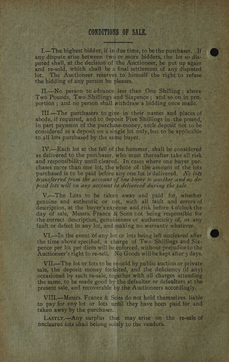  ‘ Bes J z II.—No person to advance less than One Shilling ; Goeceh Two Pounds, Two Shillings and Sixpence ; ; and soon in pron abs, portion ; and no person shall withdraw a bidding once made. III —The purchasers to giye in their names and ‘places ee e ase abode, if required, and to deposit Five Shillings in. the pond, 4.5 ee in part payment of the purchase-money, such deposit not to be- ss ey ae considered as a deposit on a single lot only, but to be apPligaDls it + ke ae to all lots purchased by the same PUsers us Fos Sea ee t IV.—Each lot at the fall of the farnener shall be ob maere as delivered to the purchaser, who must thereafter take all risk . and responsibility until cleared. In cases where one buyer pur- chases more than one lot, the whole of the amount of the lots. purchased is to be paid before any one lot isdelivered. Vo lots transferred from the account of one buyer to another and no dew posit lots will on any account be delivered during the sale. V.—The Lots to be taken away and paid fob. ‘Ghachek : genuine and authentic or not, with all fault and errors of © description, at the buyer’sexpense and risk before 40’clock the» day of sale, Messrs. France &amp; Sons not’ being responsible for ie the correct description, genuineness or authenticity of, or. ay aft VI.—In the event of any lot or lots being left uncleared after the time above specified, a charge of Two Shillings and Six- ~ pence per lot per diem will be enforced, without prejudicetothe = Auctioneer’s right to re-sell. No Goods will be kept after 3 dave ae a by VIL—The lot or lots to be ré-sold by public auction or private. - fp sale, the deposit money forfeited, and the deficiency (if any) occasioned by such re-sale, together with all charges attending — the same, to be made good by the defaulter or defaulters at basa PEF 1% present sale, and recoverable by the Auctioneers accordingly. . oe of. VIL. —Messrs. France &amp; Sons donot hold themselves Hable” to pay for eny lot or lots until they have been hess for and © taken away by the purchaser. | ee Lastiy,—Any surplus — that may arise » on: the re-sale of %e Toa uncleared lots phail belong pola to he vendors, . ws   a