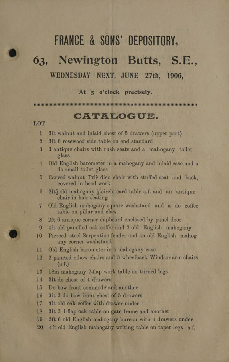 e FRANGE &amp; SONS’ DEPOSITORY, Newington Butts, S.E., WEDNESDAY NEXT, JUNE 27th, 1906, At 5 o’clock precisely. CATALOGUE. 3ft walnut and inlaid chest of 5 drawers (upper part) 8ft 6 rosewood side table on end standard 3 antique chairs with rush seats and a mahogany toilet glass : Old English barometer in.a mahegany and inlaid case and a do small toilet glass covered in bead work 2ftj old mahogany 4$-circle card table a.f. and an antique chair in hair seating Old English mahogany square washstand and a do coffee table on pillar and claw 2ft 6 antique corner cupboard enclosed by panel door 4ft old panelled oak coffer and 2 old English mahogany Pierced steel Serpentine fender and an old English mahog- any corner washstand: Old English barometer in a mahogany case 2 painted elbow chairs and 8 wheelback Windsor arm chairs (af) 18in mahogany 2-flap work table on turned legs 3ft do chest of 4 drawers — Do bow front commode and another 3ft 3 do bow front chest of 5 drawers 3ft old oak coffer with drawer under 3ft 3 i-flap oak table on gate frame and another 3ft 6 old English mahogany bureau with 4 drawers under 4ft old English mahogany writing table on taper legs a¥f,