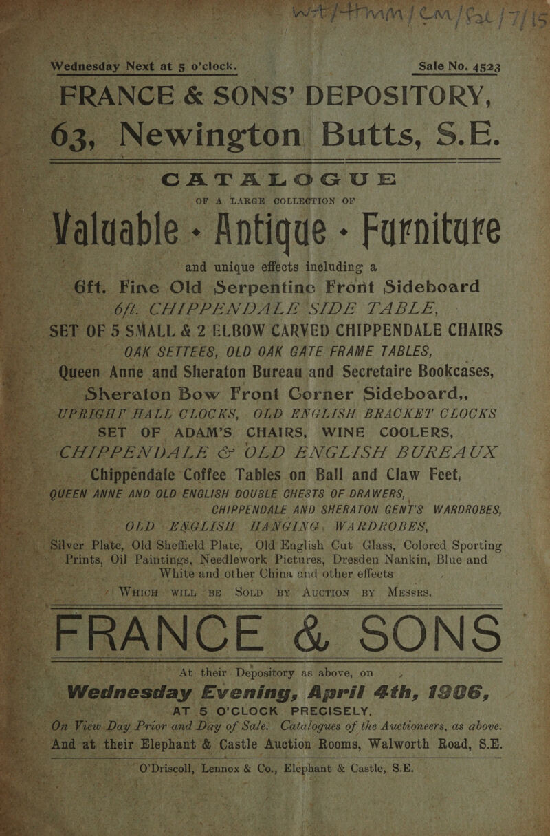  CATALOGUE OF. 3 LARGE COLLECTION OF        ae Sar &amp; 2 ELBOW CARVED CHIPPENDALE CHAIRS oe id Bs OAK SETTEES, OLD OAK GATE FRAME TABLES, ‘Anne. and Sheraton Bureau and Secretaire Bookcases, aton. Bow Front Gorner Sideboard,, HALL CLOCKS, OLD ENGLISH BRACKET CLOCKS } FOF -ADAM’S CHAIRS, WINE COOLERS, ee es e -CHIPPENDALE AND. SHERATON GENT'S WARDROBES, as tek OLD es HANGING, WARDROBES, lver Plate, Old Sheffield Plate, Old English Cut Glass, Colored Sporting 5 oi aon N eedlework Pictures, Dresden Nankin, Blue and f _ White and other China and other effects Ya Wn oH WILL. “Be Sop BY Auction BY Messrs, a. cE. SONS i At: ‘their Depository as above, on ¥ S ay Evening , April 4th, 1706, ie ae O'CLOCK PRECISELY, _ nd Di ay a Sale. be ee of the Auctioneers, as above.        Soy eo cent Pe oe 2 “TR ot — _@ Eas ate =) eo bee Oo ee bys ° °o B Mm. ry _— | o i ct i bd s oO 9 e tA ts ebia Nie ok lel ares digi ciate ll, Lennox &amp; Co, Blo &amp; Catt SE. 