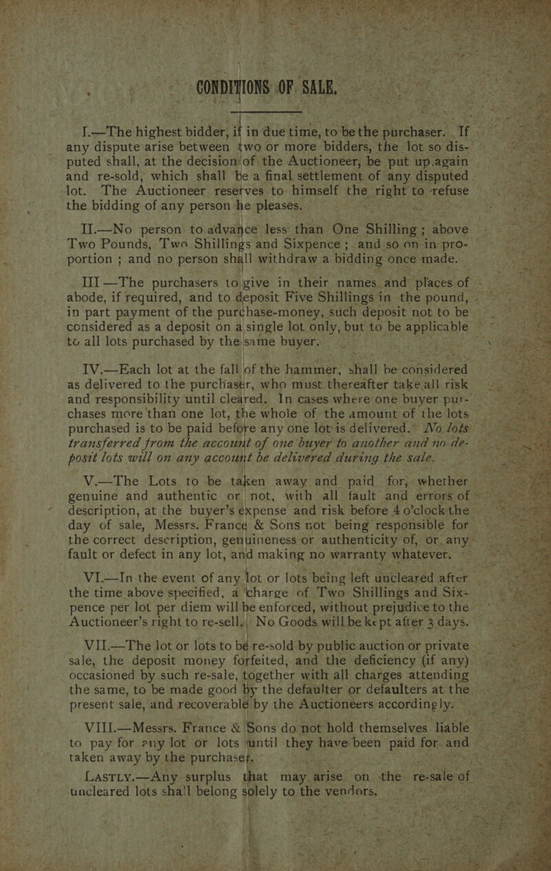                           I.—The highest bidder, if in due time, to be the purchaser. If puted shall, at the decisionof the Auctioneer, be put up.again and re-sold, which shall be a final settlement of any disputed lot.The Auctioneer resetves to himself the Masud to. east the bidding of any person he pleases. er Sa ak ig te II.—No person to advance less than One Shilling ; 5. eae Two Pounds, Two Shillings and Sixpence ;. and so on in pro- portion ; and no person at withdraw a bidding once made. III —The purchasers to give in their names, and Stages of - abode, if required, and to deposit Five Shillings in the pound, - in part payment of the purchase-money, such deposit not to be © considered as a deposit on a single lot only, but to be applicable / to all lots purchased by the. same buyer. : IV.—Each lot at the fall of the pee es shall be sBheidered as delivered to the purchastr, who must thereafter take all risk and responsibility until cleared. In cases where one buyer pur- chases more than one lot, the whole of the amount of the lots purchased is to be paid before any one lot*is delivered. Wo Jots transferred from the account of one buyer to another and no de- postt lots will on any account be delivered during the sale. V.—The Lots to be taken away and paid _ for, whertens genuine and authentic or not, with all fault and errors of © description, at the buyer’s expense and risk before 40’clock the | day of sale, Messrs. France &amp; Sons not being responsible for the correct description, genuineness or authenticity of, or any ~ fault or defect in any lot, and making no warranty whatever. ‘ VI.—In the event of any | lot. or lots being left uncleared after the time above specified, a ‘charge of Two Shillings and Six- pence per lot per diem will he enforced, without prejudice to the Auctioneer’s right to re-sell. ‘\ No Goods will be ke pt after 3 days. VI.—The lot or lots to bé re-sold by public auction or private sale, the deposit money forfeited, and the deficiency (if any) — the same, to be made good by the defaulter or defaulters at the | present sale, and recoverable by the Auctioneers accordingly. | VIII.—Messrs. France &amp; Sons do not hold themselves Hable’ get aa to pay for any lot or lots ‘until ney have been ie for, feces ; taken away by the purchaser. may | fs : Lastty.—Any surplus that may arise on the re- sale ao uncleared lots shall belong solely to the vendors, RE kee