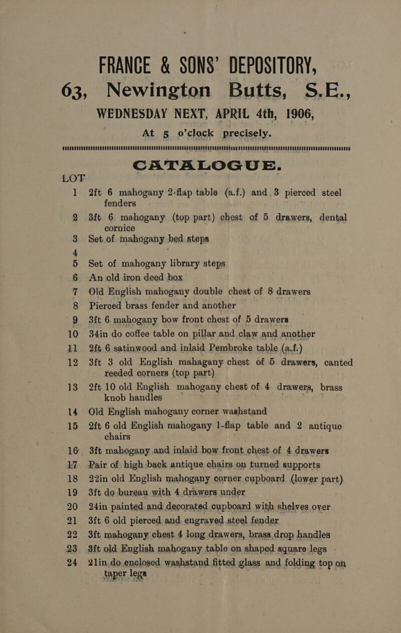 FRANCE &amp; SONS’ DEPOSITORY, Newington Butts, S.E., WEDNESDAY NEXT, APRIL 4th, 1906, At 5 o’clock precisely. — i pes — — [o™) bo —_ — Oo bp b wp wb PK HK ee ron OO OI CATALOGUE. 2ft 6 mahogany 2-flap table (a.f.) and 3 pierced steel fenders 3ft 6 mahogany (top part) chest of 5 drawers, dental cornice Set.of mahogany bed steps Set of mahogany library steps An old iron deed box Old English mahogany double chest of 8 drawers Pierced brass fender and another 3ft 6. mahogany bow front chest of 5 drawers 34in do coffee table on pillar and claw and another 2ft 6 satinwood and inlaid Pembroke table (a.f.) 3ft 3 old English mahagany chest of 5 drawers, canted reeded corners (top part) 2ft 10 old English mahogany chest of 4 drawers, brass knob handles Old English mahogany corner washstand 2ft 6 old English mahogany 1 -flap table and 2 antique chairs 3ft mahogany and inlaid bow front chest.of 4 drawers Pair of high back antique chairs on turned supports 22in old English mahogany corner cupboard (lower part) 3ft do bureau with 4 drawers under 24in painted and decorated cupboard with shelves over 3ft 6 old pierced and engrayed steel fender 3ft mahogany chest 4 long drawers, brass.drop handles 8ft old English mahogany table on shaped square legs 21in do.enclosed washstand fitted glass and folding top on taper legs