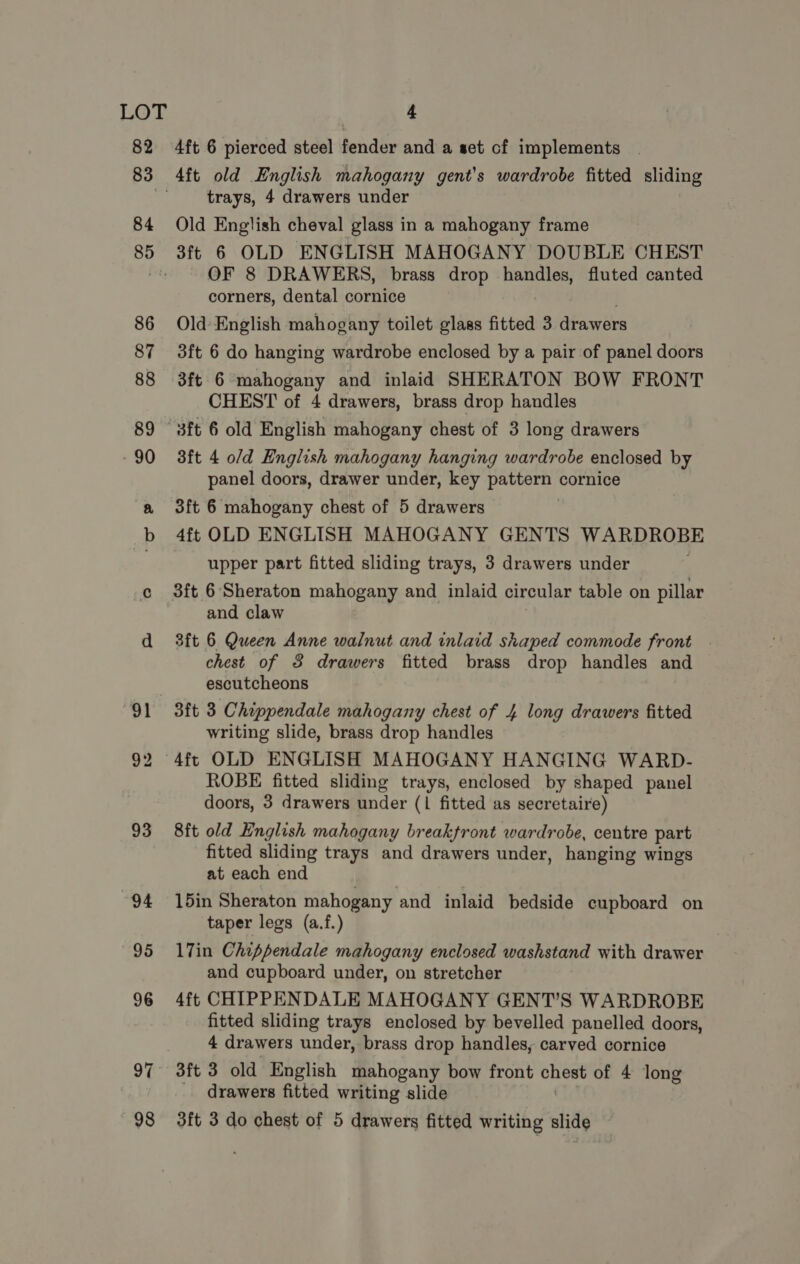 4ft 6 pierced steel fender and a set cf implements trays, 4 drawers under Old English cheval glass in a mahogany frame 3ft 6 OLD ENGLISH MAHOGANY DOUBLE CHEST OF 8 DRAWERS, brass drop een fluted canted corners, dental cornice Old English mahogany toilet glass fitted 3 drawers 3ft 6 do hanging wardrobe enclosed by a pair of panel doors 3ft 6 mahogany and inlaid SHERATON BOW FRONT CHEST of 4 drawers, brass drop handles 3ft 4 o/d English mahogany hanging wardrobe enclosed by panel doors, drawer under, key pattern cornice 3ft 6 mahogany chest of 5 drawers 4ft OLD ENGLISH MAHOGANY GENTS WARDROBE upper part fitted sliding trays, 3 drawers under 3ft 6 Sheraton mahogany and inlaid circular table on pillar and claw 3ft 6 Queen Anne walnut and inlaid shaped commode front . chest of 3 drawers fitted brass drop handles and escutcheons 3ft 3 Chippendale mahogany chest of 4 long drawers fitted writing slide, brass drop handles 4ft OLD ENGLISH MAHOGANY HANGING WARD- ROBE fitted sliding trays, enclosed by shaped panel doors, 3 drawers under (1 fitted as secretaire) 8ft old English mahogany breakfront wardrobe, centre part fitted sliding trays and drawers under, hanging wings at each end 15in Sheraton mahogany and inlaid bedside cupboard on taper legs (a.f.) 17in Chippendale mahogany enclosed washstand with drawer and cupboard under, on stretcher 4ft CHIPPENDALE MAHOGANY GENT’S WARDROBE fitted sliding trays enclosed by bevelled panelled doors, 4 drawers under, brass drop handles, carved cornice 3ft 3 old English mahogany bow front ge of 4 long drawers fitted writing slide 3ft 3 do chest of 5 drawers fitted writing slide