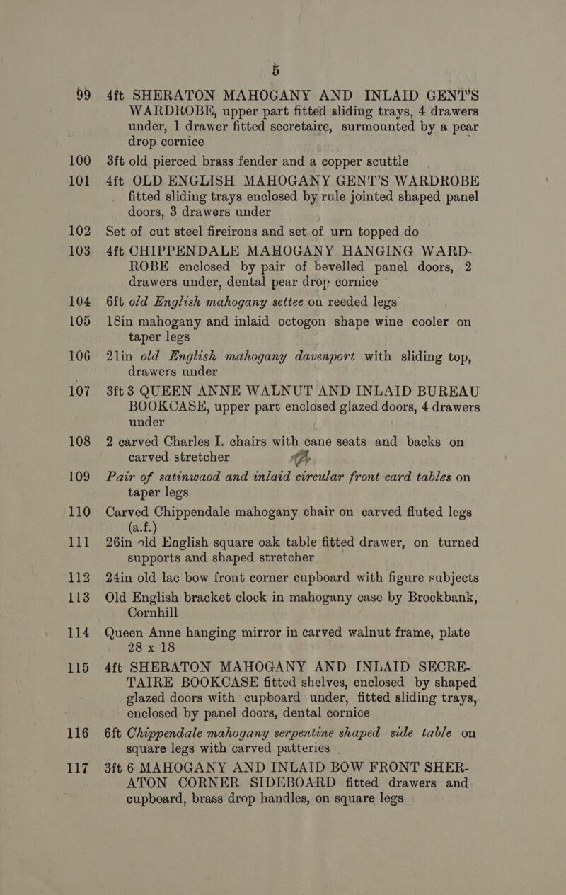 99 100 101 102 103 104 105 106 107 108 109 110 111 112 113 115 116 117 é WARDRKOBE, upper part fitted sliding trays, 4 drawers under, | drawer fitted secretaire, surmounted by a pear drop cornice 3ft old pierced brass fender and a copper scuttle 4ft OLD ENGLISH MAHOGANY GENT’S WARDROBE fitted sliding trays enclosed by rule jointed shaped panel doors, 3 drawers under Set of cut steel fireirons and set of urn topped do 4ft CHIPPENDALE MAHOGANY HANGING WARD- ROBE enclosed by pair of bevelled panel doors, 2 drawers under, dental pear dror cornice 6ft old English mahogany settee on reeded legs 18in mahogany and inlaid octogon shape wine cooler on taper legs 2lin old English mahogany davenport with sliding top, drawers under 3ft 3 QUEEN ANNE WALNUT AND INLAID BUREAU BOOKCASE, upper part enclosed iy doors, 4 drawers under 2 carved Charles I. chairs with cane seats and backs on carved stretcher A Pair of satinwaod and inlaid circular front card tables on taper legs Carved Chippendale mahogany chair on carved fluted legs (a.f.) 26in ld Eaglish square oak table fitted drawer, on turned supports and shaped stretcher 24in old lac bow front corner cupboard with figure subjects Old English bracket clock in mahogany case by Brockbank, Cornhill Queen Anne hanging mirror in carved walnut frame, plate 28:x18 4ft SHERATON MAHOGANY AND INLAID SECRE- TAIRE BOOKCASE fitted shelves, enclosed by shaped glazed doors with cupboard under, fitted sliding trays, enclosed by panel doors, dental cornice 6ft Chippendale mahogany serpentine shaped side table on square legs with carved patteries _ 3ft 6 MAHOGANY AND INLAID BOW FRONT SHER- ATON CORNER SIDEBOARD fitted drawers and cupboard, brass drop handles, on square legs