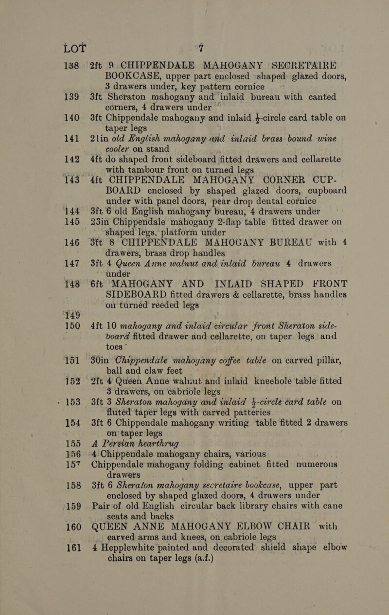 138 139 140 154 155 159 160 161 2ft 9 CHIPPENDALE MAHOGANY SECRETAIRE BOOKCASE, upper part enclosed «shaped: glazed doors, 3 drawers under, key pattern cornice . 3ft Sheraton mahogany and inlaid bureau with canted corners, 4 drawers under 3ft Chippendale mahogany and inlaid 4-circle card table on taper legs 2lin old English mahogany and inlaid brass bound wine cooler on stand 4ft do shaped front sideboard fitted drawers and cellarette _ with tambour front on turned legs 4ft CHIPPENDALE MAHOGANY CORNER CUP- BOARD enclosed by shaped glazed doors, cupboard under with panel doors, pear drop dental cornice 3ft 6 old English mahogany bureau, 4 drawers under 23in Chippendale mahogany 2-flap table fitted drawer on shaped legs, platform under drawers, brass drop handles 3ft 4 Queen Anne walnut and inlaid bureau 4 drawers ~ under 6ft MAHOGANY AND INLAID SHAPED FRONT _ SIDEBOARD fitted drawers &amp; cellarette, brass handles on turned reeded legs 4ft 10 mahogany and inlaid circular front Sheraton side- ooard fitted drawer and cellarette, on taper legs and toes ball and claw feet 2ft 4 Queen Anne waliiut and inlaid kneehole table fitted 3 drawers, on cabriole legs 3ft 3 Sheraton mahogany and inlaid 2-corcle card table on fluted taper legs with carved patteries 3ft 6 Chippendale mahogany writing table fitted 2 drawers on taper legs A Persian hearthrug 4 Chippendale mahogany chairs, various Chippendale mahogany folding cabinet fitted numerous drawers 3ft 6 Sheraton mahogany secretarre bookcase, upper part enclosed by shaped glazed doors, 4 drawers under Pair of old English circular back library chairs with cane seats and backs QUEEN ANNE MAHOGANY ELBOW CHAIR with _. earved arms and knees, on cabriole legs 4 Hepplewhite painted and decorated shield shape elbow chairs on taper legs (a.f.)