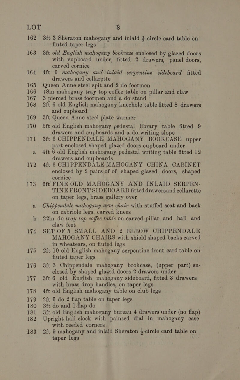 3ft 3 Sheraton mahogany and inlald 3 3-circle card table on fluted taper legs 3ft old English mahogany bookcase enclosed by glazed doors with cupboard under, fitted 2 drawers, panel doors, carved cornice 4ft 6 mahogany and inlaid serpentine sideboard fitted drawers and cellarette Queen Anne steel spit and 2 do footmen 18in mahogany tray top coffee table on pillar and claw 3 pierced brass footmen and a do stand 2ft 6 old English mahogany kneehole table fitted 8 drawers and cupboard 3ft Queen Anne steel plate warmer 5ft old English mahogany pedestal library table fitted 9 drawers and cupboards and a do writing slope 3ft 6 CHIPPENDALE MAHOGANY BOOKCASE upper part enclosed shaped glazed doors cupboard under 4ft 6 old English mahogany pedestal writing table fitted 12 drawers and cupboards 4ft 6 CHIPPENDALE MAHOGANY CHINA CABINET enclosed by 2 pairs of of shaped glazed doors, shaped cornice 6ft FINE OLD MAHOGANY AND INLAID SERPEN- TINE FRONT SIDEBOARD fitted drawersand cellarette on taper legs, brass gallery over Chippendale mahogany arm chair with stuffed seat and back on cabriole legs, carved knees 22in do tray top coffee tab/e on carved pillar and ball and claw feet SET OF 5 SMALL AND 2 ELBOW CHIPPENDALE MAHOGANY CHAIRS with shield shaped backs carved in wheatears, on fluted legs 2ft 10 old English mahogany serpentine front card table on fluted taper legs 3ft 3 Chippendale mahogany bookcase, (upper part) en- closed by shaped glazed doors 2 drawers under 3ft 6 old English mahogany sideboard, fitted 3 drawers with brass drop handles, on taper legs 4ft old English mahogany table on club legs 2ft 6 do 2-flap table on taper legs 3ft do and 1-flap do 3ft old English mahogany bureau 4 drawers under (no flap) Upright hall clock with painted dial in mahogany case with reeded corners | 2ft 9 mahogany and inlaid Sheraton $-circle card table on taper legs