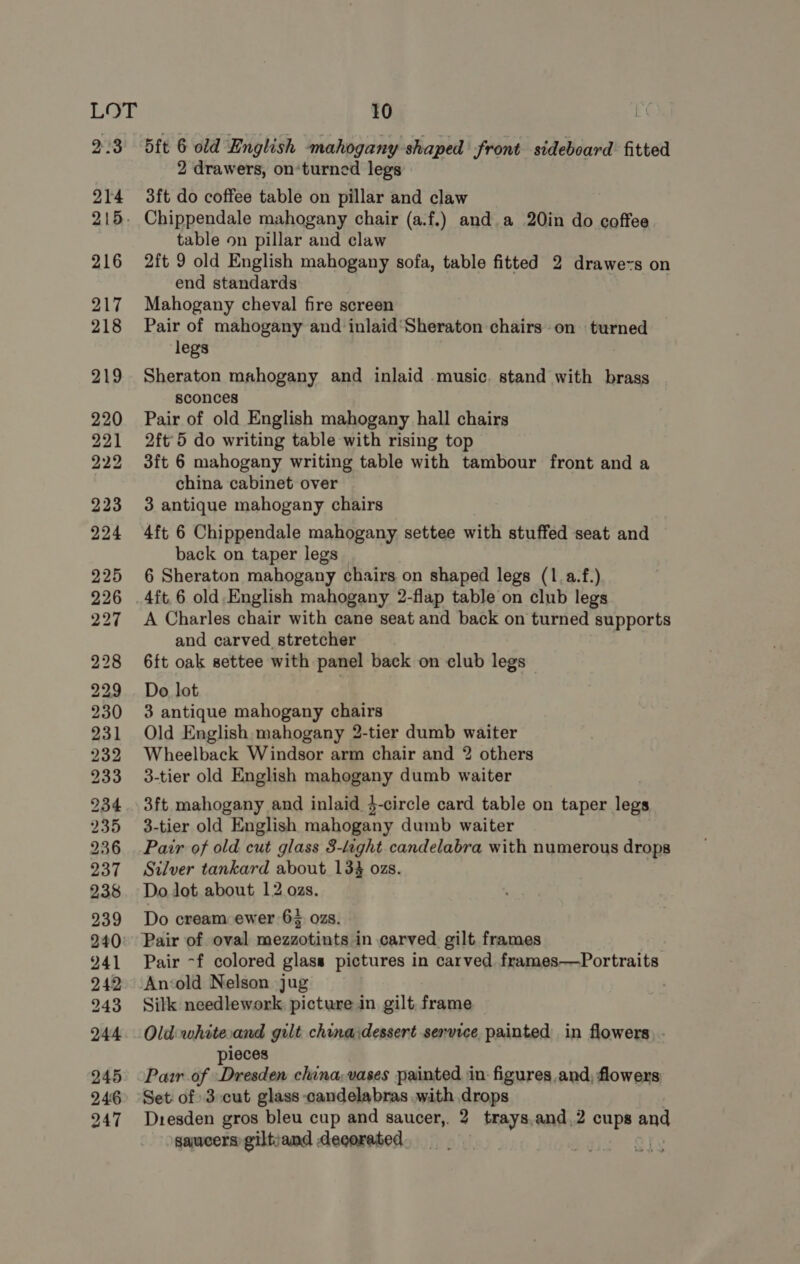 Bit 6 old English mahogany shaped front sideboard fitted 2 drawers, on‘turned legs 3ft do coffee table on pillar and claw table on pillar and claw 2ft 9 old English mahogany sofa, table fitted 2 drawe~s on end standards | Mahogany cheval fire screen Pair of mahogany and inlaid‘Sheraton chairs on turned legs Sheraton mahogany and inlaid music. stand with brass sconces Pair of old English mahogany hall chairs 2ft' 5 do writing table with rising top 3ft 6 mahogany writing table with tambour front and a china cabinet over 3 antique mahogany chairs 4ft 6 Chippendale mahogany settee with stuffed seat and back on taper legs 6 Sheraton mahogany chairs on shaped legs (1.a.f.) 4ft.6 old.English mahogany 2-flap table on club legs A Charles chair with cane seat and back on turned supports and carved stretcher 6ft oak settee with panel back on club legs Do lot 3 antique mahogany chairs Old English mahogany 2-tier dumb waiter Wheelback Windsor arm chair and 2 others 3-tier old English mahogany dumb waiter 3ft mahogany and inlaid 4-circle card table on taper legs 3-tier old English mahogany dumb waiter Pair of old cut glass 3-laght candelabra with numerous drops Silver tankard about 134 ozs. Do Jot about 12 ozs. Do cream ewer 65 02s. Pair ~f colored glass pictures in carved frames——Portraits Silk needlework picture in gilt frame Old whitecand gilt chinaidessert service painted in flowers. . pieces Pair of Dresden china, vases painted in: figures, and, flowers Set: of 3:cut glass -candelabras with drops Dresden gros bleu cup and saucer, 2 trays,and,2 cups and saucers giltjand decorated