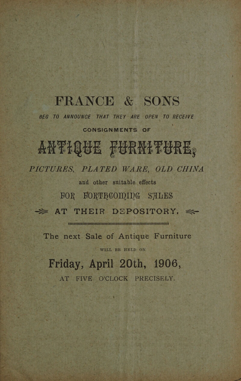 ” 4 > a3'4 Ee AOS; ae, 3; ee tha ye y S Ae Ee Stee “! y' . :  FRANCE &amp; SONS BEG TO ANNOUNCE THAT THEY ARE OPEN TO RECEIVE > CONSIGNMENTS OF 2 _RiFIQUE PORHITORE and other suitable effects FOR -FORTRCOMING SALES = AT THEIR DEPOSITORY, — MO eee 4  ma Ete He po Sale of Antique Furniture Se ~ WILL BE HELD ON 