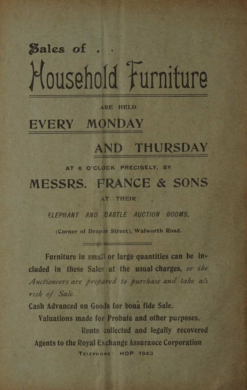              Bales of Househo! | | RE ‘HELD MR os EVE RY. MC NAY i Re ae a AND_ THURSDAY : | AT 6 © o-isex PRECISELY, § By “f a BK E &amp; SONS ©  ELEPHANT “AND. batik auerioN ROOMS,  a (Corner of Drap ; Street), Walworth 1 Road. Furniture in smaane large quantities can be ine ees ie i . Si at Rey cluded in these Sales. at the usual charges, or the Auctioneers are prep ¢ to purchase and take alt risk of Sale. 2 MMe 50 eabase Cash Advanced on Good: for bona: tide Sale, Valuations made fo tage © and other puTegnen  ar, agbnts to the Royal Exghange Assurance Corporation : TeLePhone: HOP 4943 : oy 