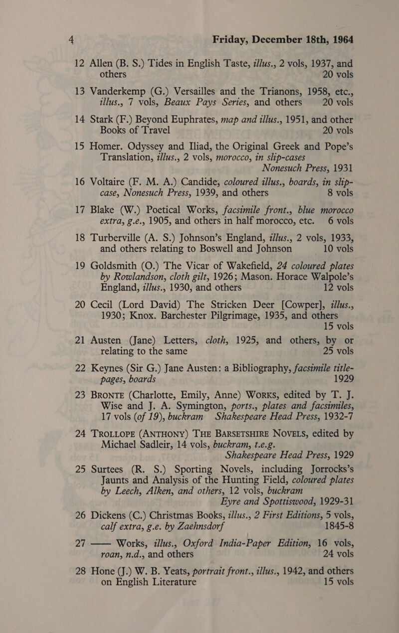12 Allen (B. S.) Tides in English Taste, zJ/us., 2 vols, 1937, and others 20 vols 13 Vanderkemp (G.) Versailles and the Trianons, 1958, etc., illus., 7 vols, Beaux Pays Series, and others 20 vols 14 Stark (F.) Beyond Euphrates, map and illus., 1951, and other Books of Travel 20 vols 15 Homer. Odyssey and Iliad, the Original Greek and Pope’s Translation, z/lus., 2 vols, morocco, in slip-cases Nonesuch Press, 1931 16 Voltaire (F. M. A.) Candide, coloured illus., boards, in ship- case, Nonesuch Press, 1939, and others 8 vols 17 Blake (W.) Poetical Works, facsimile front., blue morocco extra, g.e., 1905, and others in half morocco, etc. 6 vols 18 Turberville (A. S.) Johnson’s England, z//us., 2 vols, 1933, and others relating to Boswell and Johnson 10 vols 19 Goldsmith (O.) The Vicar of Wakefield, 24 coloured plates by Rowlandson, cloth gilt, 1926; Mason. Horace Walpole’s England, z//us., 1930, and others 12 vols 20 Cecil (Lord David) The Stricken Deer [Cowper], zilus., 1930; Knox. Barchester Pilgrimage, 1935, and others 15 vols 21 Austen (Jane) Letters, cloth, 1925, and others, by or relating to the same 25 vols 22 Keynes (Sir G.) Jane Austen: a Bibliography, facsimile title- pages, boards 1929 23 BRONTE (Charlotte, Emily, Anne) Works, edited by T. J. Wise and J. A. Symington, ports., plates and facsimiles, 17 vols (of 19), buckram Shakespeare Head Press, 1932-7 24 TROLLOPE (ANTHONY) THE BARSETSHIRE NOVELS, edited by Michael Sadleir, 14 vols, buckram, t.e.g. Shakespeare Head Press, 1929 25 Surtees (R. S.) Sporting Novels, including Jorrocks’s Jaunts and Analysis of the Hunting Field, coloured plates by Leech, Alken, and others, 12 vols, buckram Eyre and Spottiswood, 1929-31 26 Dickens (C.) Christmas Books, z//us., 2 First Editions, 5 vols, calf extra, g.e. by Zaehnsdorf 1845-8 27 —— Works, illus., Oxford India-Paper Edition, 16 vols, roan, n.d., and others 24 vols 28 Hone (J.) W. B. Yeats, portrait front., illus., 1942, and others on English Literature 15 vols