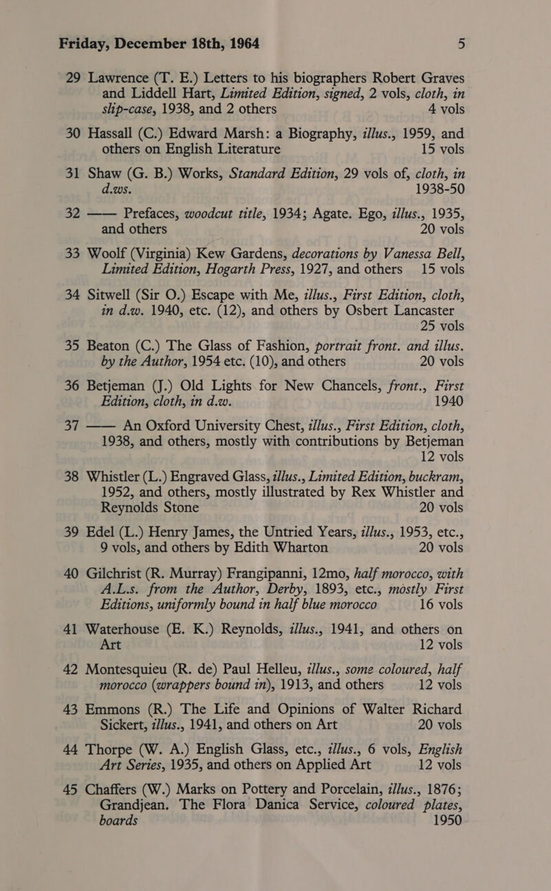 29 Lawrence (T. E.) Letters to his biographers Robert Graves and Liddell Hart, Limited Edition, signed, 2 vols, cloth, in ship-case, 1938, and 2 others 4 vols 30 Hassall (C.) Edward Marsh: a Biography, z/lus., 1959, and others on English Literature 15 vols 31 Shaw (G. B.) Works, Standard Edition, 29 vols of, cloth, in d.ws. 1938-50 32 —— Prefaces, woodcut title, 1934; Agate. Ego, illus., 1935, and others 20 vols 33 Woolf (Virginia) Kew Gardens, decorations by Vanessa Bell, Limited Edition, Hogarth Press, 1927, and others 15 vols 34 Sitwell (Sir O.) Escape with Me, zllus., First Edition, cloth, in d.w. 1940, etc. (12), and others by Osbert Lancaster 25 vols 35 Beaton (C.) The Glass of Fashion, portrait front. and illus. by the Author, 1954 etc. (10), and others 20 vols 36 Betjeman (J.) Old Lights. for New Chancels, front., First Edition, cloth, in d.w. 1940 37 —— An Oxford University Chest, z//us., First Edition, cloth, 1938, and others, mostly with contributions by Betjeman 12 vols 38 Whistler (L.) Engraved Glass, zllus., Limited Edition, buckram, 1952, and others, mostly illustrated by Rex Whistler and Reynolds Stone 20 vols 39 Edel (L.) Henry James, the Untried Years, z//us., 1953, etc., 9 vols, and others by Edith Wharton 20 vols 40 Gilchrist (R. Murray) Frangipanni, 12mo, half morocco, with A.L.s. from the Author, Derby, 1893, etc., mostly First Editions, uniformly bound 1n half blue morocco 16 vols 41 Waterhouse (E. K.) Reynolds, z//us., 1941, and others on Art 12 vols 42 Montesquieu (R. de) Paul Helleu, z/lus., some coloured, half morocco (wrappers bound in), 1913, and others 12 vols 43 Emmons (R.) The Life and Opinions of Walter Richard Sickert, z/Jus., 1941, and others on Art 20 vols 44 Thorpe (W. A.) English Glass, etc., zllus., 6 vols, English Art Series, 1935, and others on Applied Art 12 vols 45 Chaffers (W.) Marks on Pottery and Porcelain, i//us., 1876; Grandjean. The Flora Danica Service, coloured plates, boards 1950
