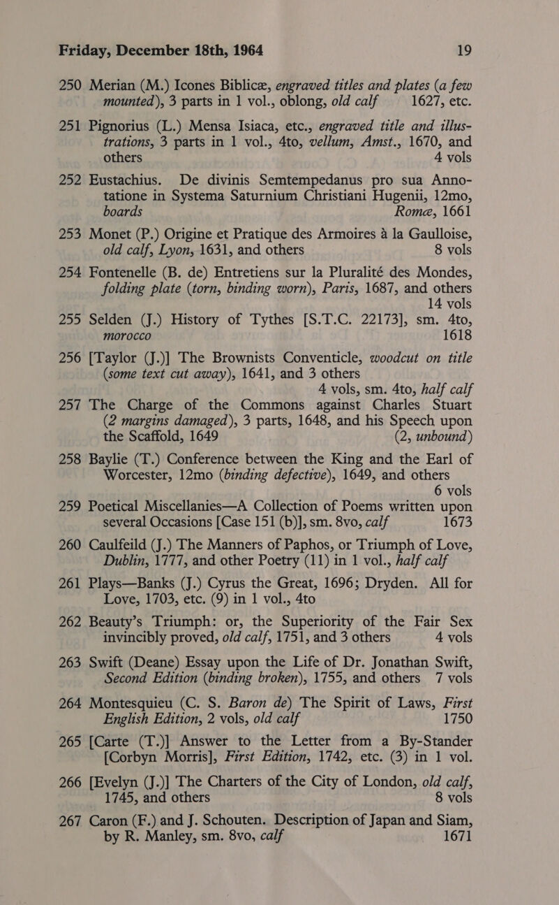 250 Merian (M.) Icones Biblice, engraved titles and plates (a few mounted ), 3 parts in 1 vol., oblong, old calf 1627, etc. 251 Pignorius (L.) Mensa Isiaca, etc., engraved title and illus- trations, 3 parts in 1 vol., 4to, vellum, Amst., 1670, and others 4 vols 252 Eustachius. De divinis Semtempedanus pro sua Anno- tatione in Systema Saturnium Christiani Hugenii, 12mo, boards Rome, 1661 253 Monet (P.) Origine et Pratique des Armoires 4 la Gaulloise, old calf, Lyon, 1631, and others 8 vols 254 Fontenelle (B. de) Entretiens sur la Pluralité des Mondes, folding plate (torn, binding worn), Paris, 1687, and others 14 vols 255 Selden (J.) History of Tythes [S.T.C. 22173], sm. 4to, morocco 1618 256 [Taylor (J.)] The Brownists Conventicle, woodcut on title (some text cut away), 1641, and 3 others A vols, sm. 4to, half calf 257 The Charge of the Commons against Charles Stuart (2 margins damaged), 3 parts, 1648, and his Speech upon the Scaffold, 1649 (2, unbound ) 258 Baylie (T.) Conference between the King and the Earl of Worcester, 12mo (binding defective), 1649, and others 6 vols 259 Poetical Miscellanies—A Collection of Poems written upon several Occasions [Case 151 (b)], sm. 8vo, calf 1673 260 Caulfeild (J.) The Manners of Paphos, or Triumph of Love, Dublin, 1777, and other Poetry (11) in 1 vol., half calf 261 Plays—Banks (J.) Cyrus the Great, 1696; Dryden. All for Love, 1703, etc. (9) in 1 vol., 4to 262 Beauty’s Triumph: or, the Superiority of the Fair Sex invincibly proved, old calf, 1751, and 3 others 4 vols 263 Swift (Deane) Essay upon the Life of Dr. Jonathan Swift, Second Edition (binding broken), 1755, and others 7 vols 264 Montesquieu (C. S. Baron de) The Spirit of Laws, First English Edition, 2 vols, old calf 1750 265 [Carte (T.)] Answer to the Letter from a By-Stander [Corbyn Morris], First Edition, 1742, etc. (3) in 1 vol. 266 [Evelyn (J.)] The Charters of the City of London, old calf, 1745, and others 8 vols 267 Caron (F.) and J. Schouten. Description of Japan and Siam, by R. Manley, sm. 8vo, calf 1671