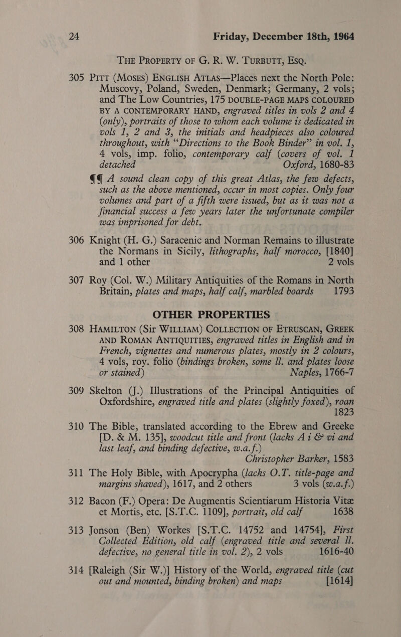 THE PROPERTY OF G. R. W. TuRBUTT, Esq. 305 Pitt (MoskEs) ENGLISH ATLAS—Places next the North Pole: Muscovy, Poland, Sweden, Denmark; Germany, 2 vols; and The Low Countries, 175 DOUBLE-PAGE MAPS COLOURED BY A CONTEMPORARY HAND, engraved titles in vols 2 and 4 (only), portraits of those to whom each volume is dedicated in vols 1, 2 and 3, the initials and headpieces also coloured throughout, with “‘Directions to the Book Binder” in vol. 1, 4 vols, imp. folio, contemporary calf (covers of vol. 1 detached Oxford, 1680-83 @4 A sound clean copy of this great Atlas, the few defects, such as the above mentioned, occur in most copies. Only four volumes and part of a fifth were issued, but as 1t was not a financial success a few years later the unfortunate compiler was imprisoned for debt. 306 Knight (H. G.) Saracenic and Norman Remains to illustrate the Normans in Sicily, lithographs, half morocco, [1840] _ and 1 other 2 vols 307 Roy (Col. W.) Military Antiquities of the Romans in North Britain, plates and maps, half calf, marbled boards 1793 OTHER PROPERTIES 308 HAMILTON (Sir WILLIAM) COLLECTION OF ETRUSCAN, GREEK AND ROMAN ANTIQUITIES, engraved titles in English and in French, vignettes and numerous plates, mostly in 2 colours, 4 vols, roy. folio (bindings broken, some Il. and plates loose or stained) Naples, 1766-7 309 Skelton (J.) Illustrations of the Principal Antiquities of Oxfordshire, engraved title and plates (shghtly foxed), roan 1823 310 The Bible, translated according to the Ebrew and Greeke [D. &amp; M. 135], woodcut title and front (lacks Ai &amp; vi and last leaf, and binding defective, w.a.f.) Christopher Barker, 1583 311 The Holy Bible, with Apocrypha (lacks O.T. title-page and margins shaved), 1617, and 2 others 3 vols (w.a.f.) 312 Bacon (F.) Opera: De Augmentis Scientiarum Historia Vite et Mortis, etc. [S.T.C. 1109], portratt, old calf 1638 313 Jonson (Ben) Workes [S.T.C. 14752 and 14754], Furst Collected Edition, old calf (engraved title and several Il. defective, no general title in vol. 2), 2 vols 1616-40 314 [Raleigh (Sir W.)] History of the World, engraved title (cut out and mounted, binding broken) and maps [1614]