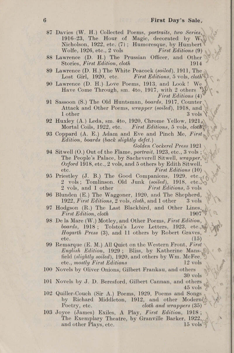 99 100 101 102 103 First Day’s Sale, Davies (W. H.) Collected Poems, portraits, two Series, 1916-23, The Hour of Magic, decorated by WwW.) Nicholson, 1922, etc. (7); Humoresque, by Humbert © Wolfe, 1926, etc., 2 vols First Editions (9) » Lawrence (D. H.) The Prussian Officer, and Other &gt;* Stories, First Hdition, cloth 1914 Lawrence (D. H.) The White Peacock (soiled), 1911, The - Lost Girl, 1920, ete. Furst Editions, 5 vols, “cloth, Ng Lawrence (D. H.)~Love Poems, 1913, and Look! We + First Editions (4) Sassoon (S.) The Old Huntsman, boards, 1917, Counter ,\ Attack and Other Poems, wrapper (soiled), 1918, and 1 other 3 vols ¥ Huxley (A.) Leda, sm. 4to, 1920, Chrome Yellow, 1921,\ Coppard (A. E.) Adam and Eve and Pinch Me, First &gt; 2 Golden Cockerel Press 1921 » Sitwell (O.) Out of the Flame, portrait, 1923, etc., 3 vols 3°, .- The People’s Palace, by Sacheverell Sitwell, wrapper,‘ Oxford 1918, etc., 2 vols, and 5 others by Edith Sitwell, etc. First Hditions (10) - Priestley (J. B.) The Good Companions, 1929, ete. 4 2 vols; Tomlinson. Old Junk (soiled), 1918, etc..vy © 2 vols, and 1 other First Editions, 5 ele Blunden (E.) The Waggoner, 1920, and The Shepherd, | 1922, First Editions, 2 vols, cloth, and 1 other 3vols ¥ Hodgson (R.) The Last Blackbird, and Other Lines, Rr First Edition, cloth 19079 De la Mare (W.) Motley, and Other Poems, First Edition, etc. (15) Remarque (EH. M.) All Quiet on the Western Front, first English Edition, 1929; Bliss, by Katherine Mans-, \ field (slightly soiled), 1920, and others by Wm. McFee, » etc., mostly First Editions 12 vols Novels by Oliver Onions, Gilbert Frankau, and others 30 vols Novels by J. D. Beresford, Gilbert Cannan, and others |&lt; 45 vols Quiller-Couch (Sir A.) Poems, 1929, Poems and Songs , by Richard Middleton, 1912, and other Modern{4 Poetry, etc. cloth and wrappers (35) ~ Joyce (James) Exiles, A Play, First Edition, 1918; » The Exemplary Theatre, by Granville Barker, 1922, and other Plays, ete. 15 volsSy hex 