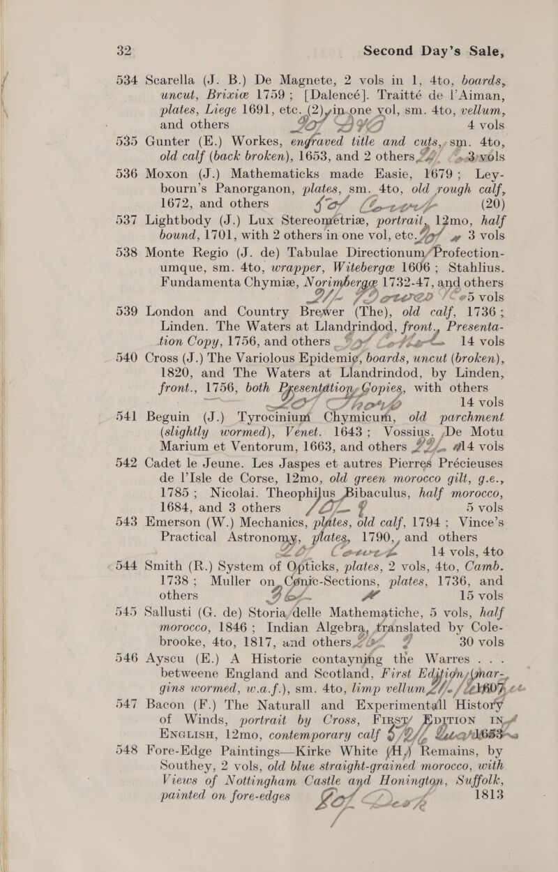      32: 540 541 542 543 544 547 5948 Second Day’s Sale, uncut, Bricie 1759; [Dalencé]. Traitté de |’Aiman, plates, Liege 1691, ete. ee ly papne x Zo sm. 4to, vellum, and others a7 AYE 4 vols Gunter (E.) Workes, engfra aved title Hor cuts. sm. Ato, old calf (back broken), 1653, and 2 others24 / 5.3) vols Moxon (J.) Mathematicks made Easie, 1679; Ley- bourn’s Panorganon, plates, sm. Ato, old rough calf, 1672, and others So | lor0—F (20) Lightbody (J.) Lux Stereoméetriz, portrait, 12mo, half bound, 1701, with 2 others in one vol, etc. Lyf w 3 vols Monte Regio (J. de) Tabulae Directionum/Profection- umque, sm. 4to, wrapper, Witeberge 1606; Stahlius. Fundamenta Chymie, N gst ones 1732-47, and others SNe Pi etwen ‘!e5 vols London and aie Bro or (The), old calf, 1736; Linden. The Waters at Llandrindod, front, Presenta- tion Copy, 1756, and others VA” Ao par a 14 vols Cross (J.) The Variolous Epidemig, ete bey (broken), 1820, and The Waters at Llandrindod, by Linden, front., 1756, both BP. ye ore with others a ¢ Tb ork vin, 14 vols Beguin (J.) Tyrocinium Chymicurh, old parchment (slightly wormed), Venet. 1643; Vossius. De Motu Marium et Ventorum, 1663, and others IY, 4. “14 vols Cadet le Jeune. Les Jaspes et autres Pierres Précieuses de V’Isle de Corse, 12mo, old green morocco gilt, g.e., 1785 ; | Nicolai. Theophilus Pibaculus, half morocco, 1684, ‘and 3 others ZA, 5 vols Emerson (W.) Mechanics, plates, old calf, 1794 ; Vince’s Practical AatTOnO plates, 1790, , and others C‘eeeere. Z. 14 vols, 4to Smith (R.) System of “Opticks, plates, 2 vols, 4to, Camb. 1738; Muller on Conic- Sections, plates, 1736, and others JF Br: a 15 vols Sallusti (G. de) Storia,delle Mathematiche, 5 vols, half morocco, 1846; Indian Se Aranslated by Cole- brooke, 4to, 1817, and others,&lt; 4 30 vols Ayscu (E.) A Historie ota the Warres... betweene England and Scotland, First Edjtign, jfgnar =, gins wormed, w.a.f.), sm. 4to, limp vellum Lhe / ‘LEYRD 2% Bacon (F.) The Naturall and Experimentall History of Winds, portrait by Cross, FIRst/ Ep TION INA ENGLISH, Lomaih contemporary calf £4 OY, UE Fore-Edge Paintings—Kirke White (ay Reneing, by Southey, 2 vols, old blue straight-grained morocco, ‘with Views of Nottingham Castle a AZ es Suffolk, painted on fore-edges py 1813 I. Ze , f