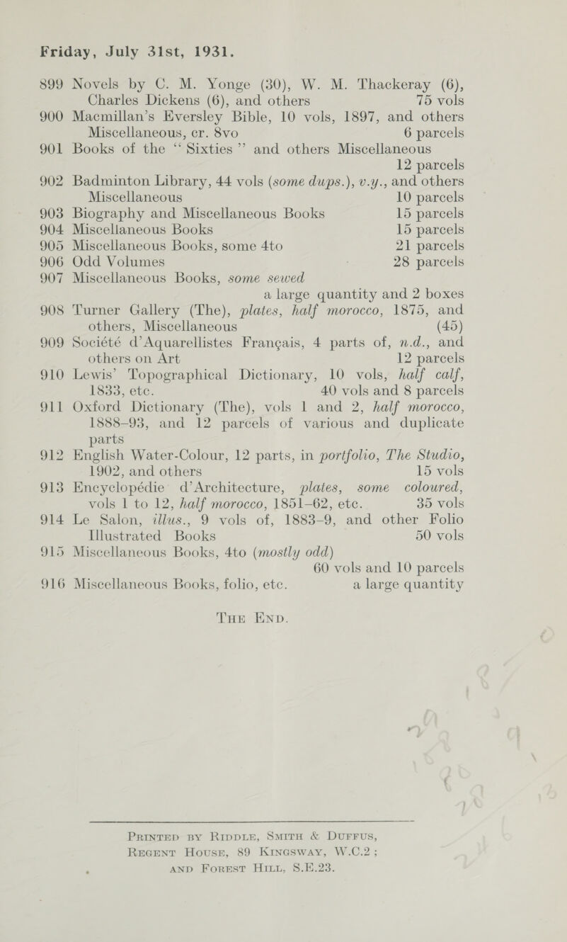 Novels by ©. M. Yonge (30), W. M. Thackeray (6), Charles Dickens (6), and others 75 vols Macmillan’s Eversley Bible, 10 vols, 1897, and others Miscellaneous, cr. 8vo 6 parcels Books of the “ Sixties ’’ and others Miscellaneous 12 parcels Badminton Library, 44 vols (some dups.), v.y., and others Miscellaneous 10 parcels Biography and Miscellaneous Books 15 parcels Miscellaneous Books 15 parcels Miscellaneous Books, some 4to 21 parcels Odd Volumes ; 28 parcels Miscellaneous Books, some sewed a large quantity and 2 boxes Turner Gallery (The), plates, half morocco, 1875, and others, Miscellaneous (45) Société d’Aquarellistes Frangais, 4 parts of, n.d., and others on Art 12 parcels Lewis’ Topographical Dictionary, 10 vols, half calf, 1833, etc. 40 vols and 8 parcels Oxford Dictionary (The), vols 1 and 2, half morocco, 1888-93, and 12 parcels of various and duplicate parts English Water-Colour, 12 parts, in portfolio, The Studio, 1902, and others 15 vols Encyclopédie’ d’Architecture, plates, some coloured, vols 1 to 12, half morocco, 1851-62, ete. 35 vols Le Salon, ilus., 9 vols of, 1883-9, and other Folio Illustrated Books 50 vols Miscellaneous Books, 4to (mostly odd) 60 vols and 10 parcels Miscellaneous Books, folio, ete. a large quantity THE END. PRINTED By RIDDLE, SMITH &amp; DUFFUS, REGENT Hovuss, 89 Kinesway, W.C.2; AND Forest Hit, S.E.23.