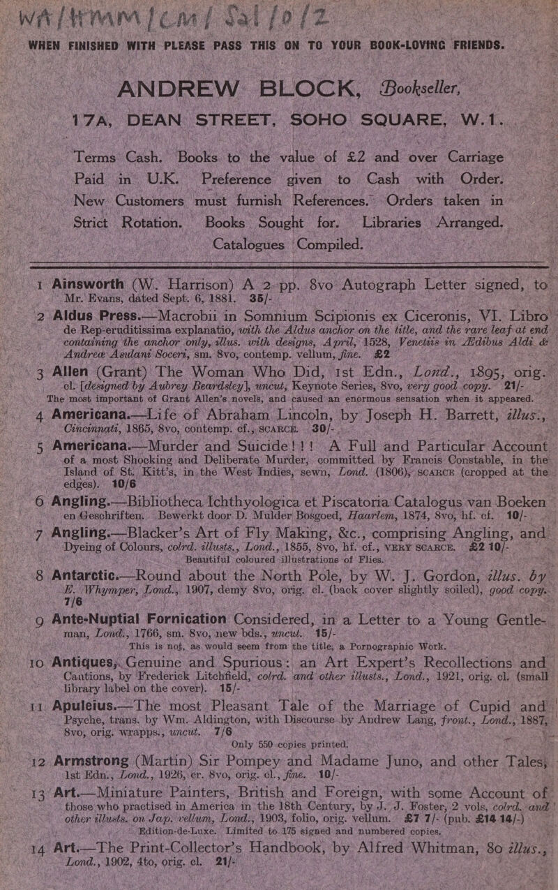 Cs A ANDREW. BLOCK, Bookseller, 17A, DEAN STREET, SOHO SQUARE, W. 1. \ “Terms: Gch oes to ie valu of £2 and over ‘Carriage “Paid ain. U.K. Preference given to. Cash with Order. New: Customers. ‘must furnish References.” ‘Orders taken in Strict Rotation, * Books Sought for. on Arranged. | | __ Catalogues Compiled. |   1 Ainsworth (Ww. Rion A 2: pp. 8vo. eet Letter signed, to” Mr. Evans, dated Sept. 6; 1881, 35/- 2 Aldus. Press.—Macrobii i in Somnium Scipionis ex Conic VI. Libes ~ de Rep- eruditissima explanatio, with the Aldus anchor on the title, and the rare leaf at end containing the anchor only, illus. with designs, Apri, 1528, Venetas on Edius acs &amp; - Andree Asulant Socert, sm, 8vo, contemp. vellum, Jine. £2 ee cl. [designed by Aubrey Beardsley], uncut, Keavaute Series, Sir0, very gootl copy. 21/- Cincinnati, 1865, 8vo, contemp. ct. SCARCE. 30/.. ee Americana.—Murder and Suicide! ! ! A Full and Particular Account » of a most Shocking and Deliberate Murder, committed by Francis Constable, in the: Asland of St. Kitt’s, in, the hate ae abe. Lond. sealed SCARCE feropped at the. edges). 10/6 chs og: Angling.-“Ribhiotheca Pei yoleeice et Piseatona: Pal tenns: van: Boeken en Geschriften. ‘Bewerkt door D. Mulder Bosgoed, Haarlem, 1874, 8vo, hf. cf. 10/-. UE ‘Angling.— Blacker’ s Art of Fly Making, &amp;c., comprising Angling, and A Dyeing of hpolone, colrd. wlusts., Lond., 1855, 8vo, hf. bes VERY SCARCE, a2 cL TEENA Fae Beautiful oelanned: illustrations of Flies. 8 ; Antarotie Round about the North Pole, by W. J. Gordon, ‘ites ie ‘ a 9 Ante-Nuptial Fannicatinn Cee in a Letter to a Young Gentle. man, Lond., 1766, sm. 8vo, new bds., uncut. 45/- This is not, as. would seem tom the title, a Painaesaenis Work. 10 Antiques, Genuine and Spurious: an Art Expert’s Recollections de - Cantions, by Frederick Litchfield, colrd. and other illusts., Lond., 1921, orig. cl. (small library label on. the cover). 15/- y Hae Apuleius.—The most Pleasant Tale of the Marriage ie Cand and | yond Psyche, trans. by Wm. Aldington, with Discourse by Andrew Tene Weve, Lond.; es ‘8vo, orig. wrapps. , uncut... 7/6 Only 550 copies printed. aa er Armstrong (Martin) Sir Pompey and Madame Juno, and other Tales, Ist Edn., Lond., 1926, er. 8vo; orig. cl., fine. . 10/- 13 Art.—Miniature Painters, British and Foreign, with some Account of those who practised in Ainetion’ in the 18th Century, by J.J. Foster, 2 vols, colrd. and other allusts. on Jap. vellum, Lond,, 1903, folio, orig. vellum. £7 :7/- (pub. £14.14/-) _ . _Bdition-de-Luxe. Limited to, 175 signed and numbered copies. Lond. , 1902, AS ene: el. 21]: