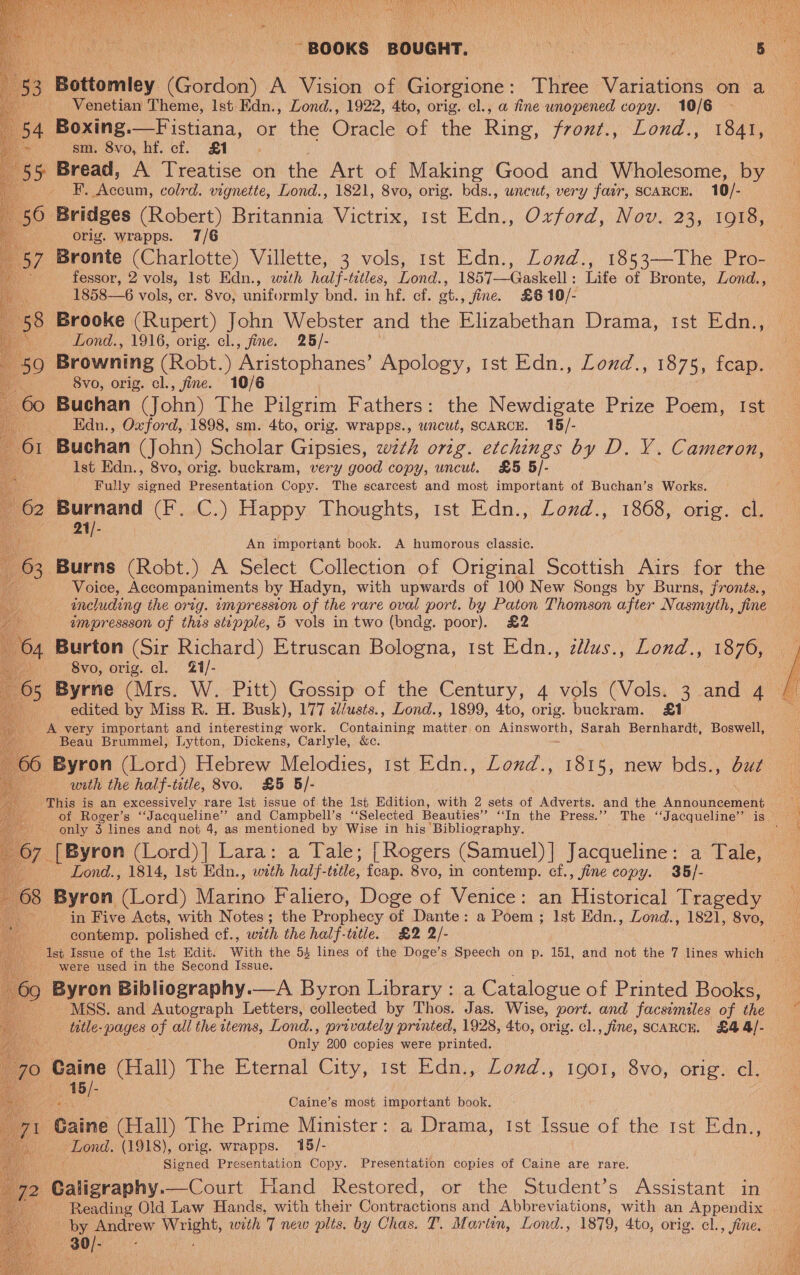 PU halo, Vest ean ie ~ BOOKS BOUGHT. ne De a        3 Bottomley iG edon) A Vision of Giorgione: Three Variations on a eet Venetian Theme, Ist Edn., Lond., 1922, 4to, orig. cl., a fine unopened copy. 10/6 54 Boxing.—Fistiana, or the racic of the Bing front., Lond., 1841, »&gt; sm. 8vo, hf. cf. £1 3 5 Bread, A Treatise on the Art of Making Good and Wholesome, by F. Oconee: colrd. vignette, Lond., 1821, 8vo, orig. bds., uncut, very fair, SCARCE. 10/- Bridges (Robert) Britannia Victrix, ist Edn., Oxford, Nov. 23, 1918, orig. wrapps. 7/6 Bronte (Charlotte) Villette, 3 vols, 1st Edn., Lonud., 1853—The Pro- fessor, 2 vols, Ist Edn., with half-tetles, Lond., 1857—Gaskell: Life of Bronte, Lond., 1858—6 vols, er. Svo, uniformly bnd. in hf. cf. gt., fine. £6 10/- Brooke (Rupert) John Webster and the Elizabethan Drama, Ist Edn., Lond., 1916, orig. cl., fine. 25/- Browning (Robt.) ‘Aristophanes’ Apology, 1st Edn., Lond., 1875, fcap. 8vo, orig. cl., fine. 10/6 Buchan (John) The Pilgrim Fathers: the Newdigate Prize Poem, Ist Edn., Oxford, 1898, sm. 4to, orig. wrapps., wrcut, SCARCE. 15/- Buchan (John) Scholar Gipsies, wth orig. etchings by D. VY. Cameron, Ist Edn., 8vo, orig. buckram, very good copy, uncut. £5 5/- Fully signed Presentation Copy. The scarcest and most important of Buchan’s Works. puptand (F2C.) Happy. Phoughts, ist. Edn.; Lond.; 1808, ore. ey Ge QAP An important book. A humorous classic. Burns (Robt.) A Select Collection of Original Scottish Airs for the Voice, Accompaniments by Hadyn, with upwards of 100 New Songs by Burns, fronts, | including the orig. tmpression of the rare oval port. by Paton Thomson after Nasmyth, fine empressson of this stepple, 5 vols in two (bndg. poor), £2 Burton (Sir Richard) Etruscan Bologna, rst Edn., zdlus., Lond., 1876, i) “Svo, orig. cl. 21/- 5 Byrne (Mrs. W. Pitt) Gossip of the Century, 4 vols (Vols. 3 and 4 edited by Miss R. H. Busk), 177 c/usts., Lond., 1899, 4to, orig. buckram. &amp;1 A very important and interesting work. Containing maliek on es Sarah Bernhardt, Boswell, Beau Brummel, Lytton, Dickens, Carlyle, &amp;c. 660 aren (Lord) Hebrew Melodies, 1st Edn., Lonzd., 1815, new bds., but with the half-iztle, 8vo. £5 §/- a This is an excessively rare Ist issue of the 1st Edition, with 2 sets of Adverts. and the Apuoimcemene i of Roger’s ‘Jacqueline’ and Campbell’s ‘Selected Beauties” ‘‘In the Press.’’ The “Jacqueline” is é only 3 lines and not 4, as mentioned by Wise in his Bibliography. eee 67 [Byron (Lord)]| Lara: a Tale; [ Rogers (Samuel) | Jacqueline: a Tale, | Lond., 1814, 1st Edn., with half-tetle, feap. 8vo, in contemp. cf., fine copy. 35/- 68 Byron (Lord) Marino Faliero, Doge of Venice: an Historical Tragedy Ss in Five Acts, with Notes; the Prophecy or Dante: a Poem ; Ist Edn., Lond., 1821, 8vo,  contemp. polished cf., with the half-title. £2 2/- &amp; Ist Issue of the Ist Edit. With the 54 lines of the Doge’s Speech on p. 151, and not the 7 lines which | were used in the Second Issue. 69 Byron Bibliography.—A Byron Library: a Catalogue of Printed Books, : MSS. and Autograph Letters, collected by Thos. Jas. Wise, port. and facsimiles of the a tatle- pages of all the items, Lond., privately printed, 1928, 4to, orig. cl., fine, SCARCE. £4 of ; Only 200 copies were printed. o Caine tia) Vhe Eternal City, ist Edn. Loud., 1601, ovo, orig, a 15 vi [- Gaia most important book. 48 Gaine (Hall) The Prime Minister: a Drama, Ist Issue of the 1st Edn., . Lond. (1918), orig. wrapps. 15/- - Signed Presentation Copy. Presentation copies of Caine are rare. and Restored, or the Student’s Assistant in Vegling Old Law onde, with their Contraetions and Abbreviations, with an Appendix | Pe podtow eh with 7 new plts. by Chas. T. Marten, Lond., 1879, 4to, orig. cl., fine. an   