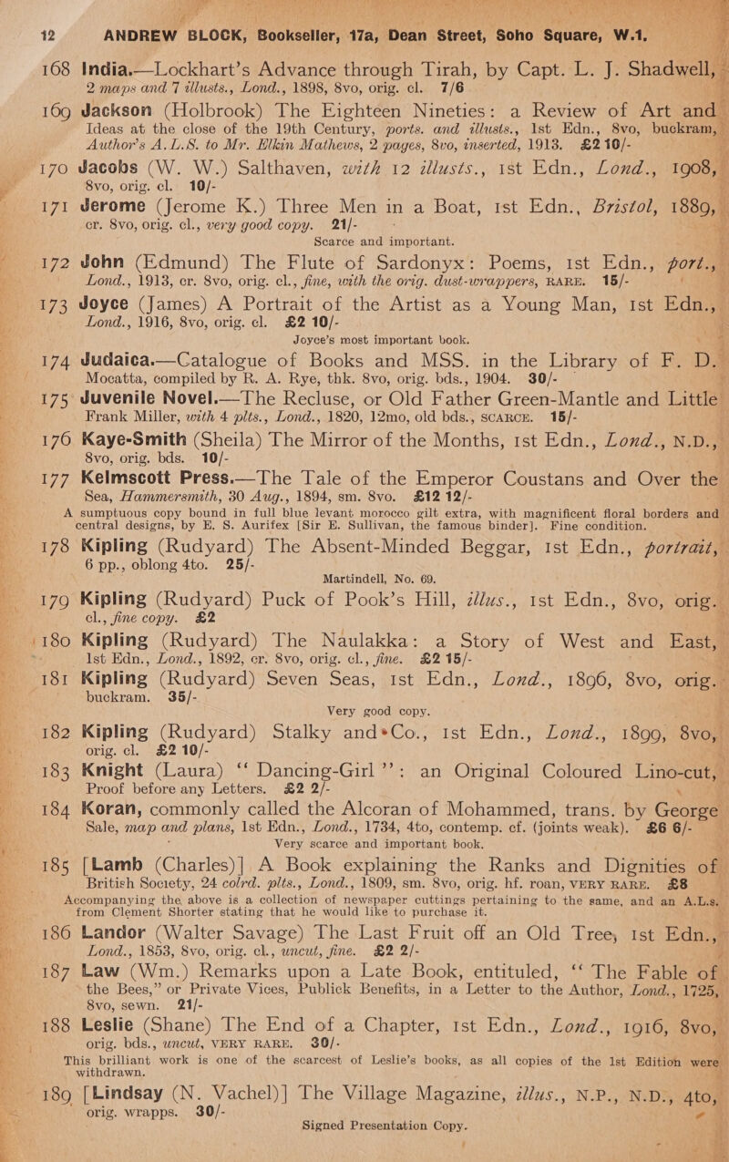 en ad ee VT a? WER ad Wg) fm De IN pe ie ee See : pis a ‘ 168 India.—Lockhart’s Advance through Tirah, by Capt. L. J. Shadwell, 2 maps and 7 allusts., Lond., 1898, 8vo, orig. cl. 7/6 169 Jackson (Holbrook) The Eighteen Nineties: a Review of Art and Ideas at the close of the 19th Century, ports. and illusts., Ist Edn., 8vo, buckram, — fa Author's A.L.S. to Mr. Elkin Mathews, 2 pages, 8vo, inserted, 1913. £210/- i 170 Jacobs (W. W.) Salthaven, wzth 12 allusts., ist Edn., Lond.., oo 171 Jerome (Jerome K.) Three Men in a Boat, ist Edn., Bvzstol, 1880, cr. 8vo, orig. cl., very good copy. 21/- : ee Scarce and important. 172 John (Edmund) The Flute of Sardonyx: Poems, ist Edn., gort., 173 Joyce (James) A Portrait of the Artist as a Young Man, Ist Edn., Lond., 1916, 8vo, orig. cl. £2 10/- 3 Joyce’s most important book. y 174 Judaica.—Catalogue of Books and MSS. in the Library of F. D. Mocatta, compiled by R. A. Rye, thk. 8vo, orig. bds., 1904. 30/- ‘ 175 Juvenile Novel.—The Recluse, or Old Father Green-Mantle and Little Frank Miller, with 4 plts., Lond., 1820, 12mo, old bds., scARcE. 15/- 176 Kaye-Smith (Sheila) The Mirror of the Months, 1st Edn., Lond., N.D., 8vo, orig. bds. 10/- 177 Kelmscott Press.—The Tale of the Emperor Coustans and Over the Sea, Hammersmith, 30 Aug., 1894, sm. 8vo. £12 12/- A sumptuous copy bound in full blue tevant morocco gilt extra, with magnificent floral borders andl central designs, by E. 8S. Aurifex [Sir E. Sullivan, the famous binder]. Fine condition. 178 Kipling (Rudyard) The Absent-Minded Beggar, 1st Edn., portrait, | 6 pp., oblong 4to. 25/-   Martindell, No. 69. 179 Kipling (Rudyard) Puck of Pook’s Hill, zlws., 1st Edn., 8vo, orig. cl., fine copy. &amp;2 “e 180 Kipling (Rudyard) The Naulakka: a Story of West and East, Ist Edn., Lond., 1892, er. 8vo, orig. cl., fine. £2 15/- . 181 Kipling (Rudyard) Seven Seas, 1st Edn., Lond., 18096, 8vo, orig.- buckram. 9365/- Very good copy. 182 Kipling (Rudyard) Stalky and*Co., Ist Edn., Lozd., 1899, ‘8vonl orig. cl. £2 10/- &amp; 183 Knight (Laura) “‘ Dancing-Girl’’: an Onginal Coloured Lino-cut, Proof before any Letters. £2 2/- ‘ 184 Koran, commonly called the Alcoran of Mohammed, trans. by George Sale, MOD and plans, Ist Edn., Lond., 1734, 4to, contemp. cf. iene weak). £6 6/- Ven scarce sae important book, 185 [Lamb (Charles)| A Book explaining the Ranks and Dignities off British Society, 24 colrd. plts., Lond., 1809, sm. 8vo, orig. hf. roan, VERY RARE. £8 Accompanying the above is a collection of newspaper cuttings pertaining to the same, and an A.L.s. f from Clement Shorter stating that he would like to purchase it. ; 186 Landor (Walter Savage) The Last Fruit off an Old Tree, Ist Edn., 5 Lond., 1853, Svo, orig. cl., uncut, fine. £2 2/- 187 Law (Wm.) Remarks upon a Late Book, entituled, ‘‘ The Fable oe the Bees,” or Private Vices, Publick Benefits, in a Letter to the Author, Lond., 1725, 8vo, sewn. 21/- 188 Leslie (Shane) The End of a Chapter, tst Edn., Lond., 1916, oom orig. bds., wncut, VERY RARE, 3$9/- This brilliant work is one of the scarcest of Leslie’s books, as all copies of the 1st Edition were withdrawn. &amp; 189 [Lindsay (N. Vachel)] The Village Magazine, zllus., N.P., N.D., 4to, e orig. wrapps. 30/- Signed Presentation Copy. i -