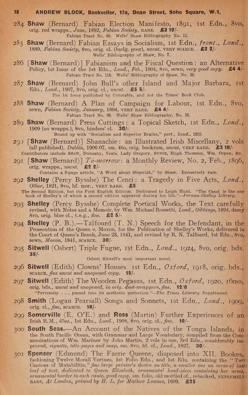 orig. red wrapps., June, 1892, Fabian Society, RARE. £3 10/- Rh ai Fabian Tract No. 40. Wells’ Shaw Bibliography No. 11. : 28 5 Shaw (Bernard) Fabian Essays in Socialism, ist Edn., fronz., lous . 1889, Fabian Society, 8vo, orig. cl. (bndg. poor), wncwt, VERY SCARCE. £2 2/- a Be Wells’ Bibliography of Shaw, No. 7. ‘oan 286 [Shaw (Bernard)] Fabianism and the Fiscal Question: an Alternative Policy, Ist Issue of the Ist Edn., Lond., Feb., 1904, 8vo, sewn, very good copy. £4 ue Fabian Tract No. 116. Wells’ Bibliseraphy of Shaw, No. 30. 287 Shaw (Bernard) John Bull’s other Island and Major Barbara, ise Edn., Lond., 1907, 8vo, orig. cl., uncut. £5 5/- 8 The Ist Issue published by Constable, and not the Times’ Book Club. an 288 Shaw (Bernard) A Plan of Campaign for Labour, tst Edn., 8vo,  oe _ sewn, Fabian Society, January, 1894, VERY RARE. £4 4/- By 1 Fabian Tract No. 49. Wells’ Shaw Bibliography, No. 16. s el _ 289 Shaw (Bernard) Press Cuttings: a Topical Sketch, 1st Edn., Lond., ae 1909 (no wrapps.), 8vo, binders’ cl. 30/- zs fi Bound up with ‘‘Socialism and Superior Brains,” port., Lond., 1910. es 293 [Shaw (Bernard)] Shanachie: an Illustrated Irish Miscellany, 2 vols (all published), Dublin, 1906-07, sm. 4to, orig. buckram, uncut, VERY RARE. £3 10/- Contributors include SHaw, Dunsany, Yeats, Lady Gregory, SyNGe, Hugh Thomson, Wm. Orpen, &amp;e. 291 [Shaw (Bernard) ] To-morrow: a Monthly Review, No. 2, Feb., 898, orig. wrapps., uncut. £2 2/- Contains a 9-page article, ‘‘A Word about Stepniak,”’ by Shaw. Excessively rare. 292 Shelley (Percy Bysshe) The Cenci: a Tragedy in Five Acts, Lona Ollier, 1821, 8vo, hf. mor., VERY RARE. £5 vi The Second Edition, but the First English Edition. Dedicated to Leigh Hunt. ‘The Oenci is the one book of Shelley’s of which a second edition appeared during his life.”’—Forman-Shelley Library. 293 Shelley (Percy Bysshe) Complete Poetical Works, the Text carefully revised, with Notes and a Memoir, by Wm. Michael Rossetti, Lond. Gibbings, 1894, } demy- Svo, orig. blue cl., t.e.g., fine. £2 5/- 294 Shelley (P. B.).—Talfourd (T. N.) Speech for the Defendant, in thee Prosecution of the Queen v. Moxon, for the Publication of Shelley’s Works, detivecen in the Court of Queen’s Bench, June 23, 1841, and revised by R. N. Talfourd, Ist Edn., Be sewn, Moxon, 1841, scarce. 30/- 205 ial (Osbert) Triple Fugue, tst Edn., Lozd., 1924, $y6, orig. bds. ; 35/-   Osbert Sitwell’s most important novel. - 296 Sitwell (Edith) Clowns’ Houses. 1st Edn., Oxford, 1918, orig. bds., SCARCE, fine uncut and wnopened copy. 15/- _ 207 Sitwell (Edith) The Wooden Pegasus, ist Edn., Oxford, 1920, 16mo, orig. bds., uncut and unopened, in orig. dust-wrappers, fine. 12/6 Brey abeity . .. passed into its aesthetic perfection.’”’-—The Times Literary Supplement. 298 Smith hoon Pearsall) Songs and Sonnets, 1st Edn., Lond.., 1900, orig. cl., fine, SCARCE. 18/- 299 Somerville (E. O’E.) and Ross (Martin) Further Experiences of an Trish R.M., illus, 1st Edn., Lond., 1908, 8vo, orig. cl., fine. 10/- 5 = 300 South Seas.—An ont of the Natives a the Tonga Islands,       munications of Wm. Matinee by John Mar tin, 2 vols in one, Bid Edn. , considerably va : proved, wignette, tetle-pages and map, sm. 8vo, hf. cf., Lond., 1827. 30/- i 301 Spenser (Edmund) The Faerie Queene, NS into XII. Bookes, — fashioning Twelve Morall Vertues, Ist Folio Edn., and 1st Edn. containing the ‘‘ Two Cantoes of Mutabilitie,” fine large printer’ s device on tatie, a smaller one on verso of | ast leaf of teat, dedicated to Queen Hlizabeth, ornamental head- -mece containing her arms, . ornamental border to each canto, good copy, sm. folio, old mottled cf., rebacked, EXTREME Y RARE, At London, printed by Bets for Mathew Lownes, 1609, £25 | 