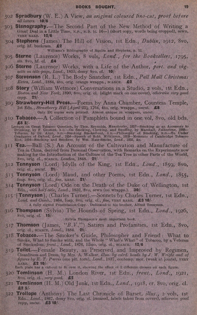 isa                       all letters. 303, Sanonrapliys he Second Part ie the ee Method of Writing a Great Deal in a Little as N. Pi ‘N D. (c. 16—) (short une: words ce oer coun, “VERY RARE. | 12/6. es an orig. hf. buckram. £2 A © -williams’s Bibliography of Squire and ‘Stephens, P. 12,  ‘sm. 8vo, hf.ci. £4 — ~ nette on title- -page, Lond., 1855, demy: 8yo, ef. 10/- . Haxtra, Lond., 1884, 4to, orig. orange wrapps. , SCARCE. nee copy. 21]. Ast Edn. ., Strawberry Hill [A pril 23), 1764, 4to, orig. Wwrapps., uncut. £8 Only 100 copies were printed. Almost. unique’ in wrappers, uncut. £5 5/- “Tobacco, by Dr. Alcot, N.D.—Smoking Smoked- out, \N.D.—-Philosophy of Smoking, - N.D.—To Under ~ Riot, 1854—Smoking and Smokers, by. Wm. Hate- Smoke, Lond., 1855, &amp;e. Bee. ~8vo, orig. cl., scarce, London, 1848. 21/- 312 ‘Tennyson (Lord) Idylls of the King, Ist Edn., Le Lond., 1850, 8yvo, orig. cl., uncut. 21/- ~ _feap. 8vo, orig. cl., fine, RARE. 21/-— Edn,, with /half-tetle, Lond., ‘1852, ‘Svo, sewn (ne ‘wrapps.). 30/- ee and Camb., 1864, fcap. 8vo, orig. cl., fine, VERY RARE. £310/-) — cA fully signed Presentation: Copy. . . Dedicated to his’ brother, Alfred Tennyson. a a OO orig. cl. ae : . : : payivia. Thompson's most. important | book, Cee ees orig. cl., SCARCE, Lond., 1884. 21/- _of Smokedom, front., Lond., 1876, 12mo, orig. el., SCARCE. 12/6 | RARE. £2 10/- /) Each plate has a. cut- oak to fit, over ‘it, ovis the’ effect of | diesen neces on each. Goviee! &gt; 8vo, orig. cl, very good. £2 ar Tomlinson, (H. M.) Old Junks, 1st Edn,, ‘Lond. 1018, er. 8vo, orig. el. : £25 ie ~ Edn., _Lond.,, 1867, demy Sve, aus: el. ee labels fone from covers), otherwise good ORY: wmeut. a8 be : | } Ss