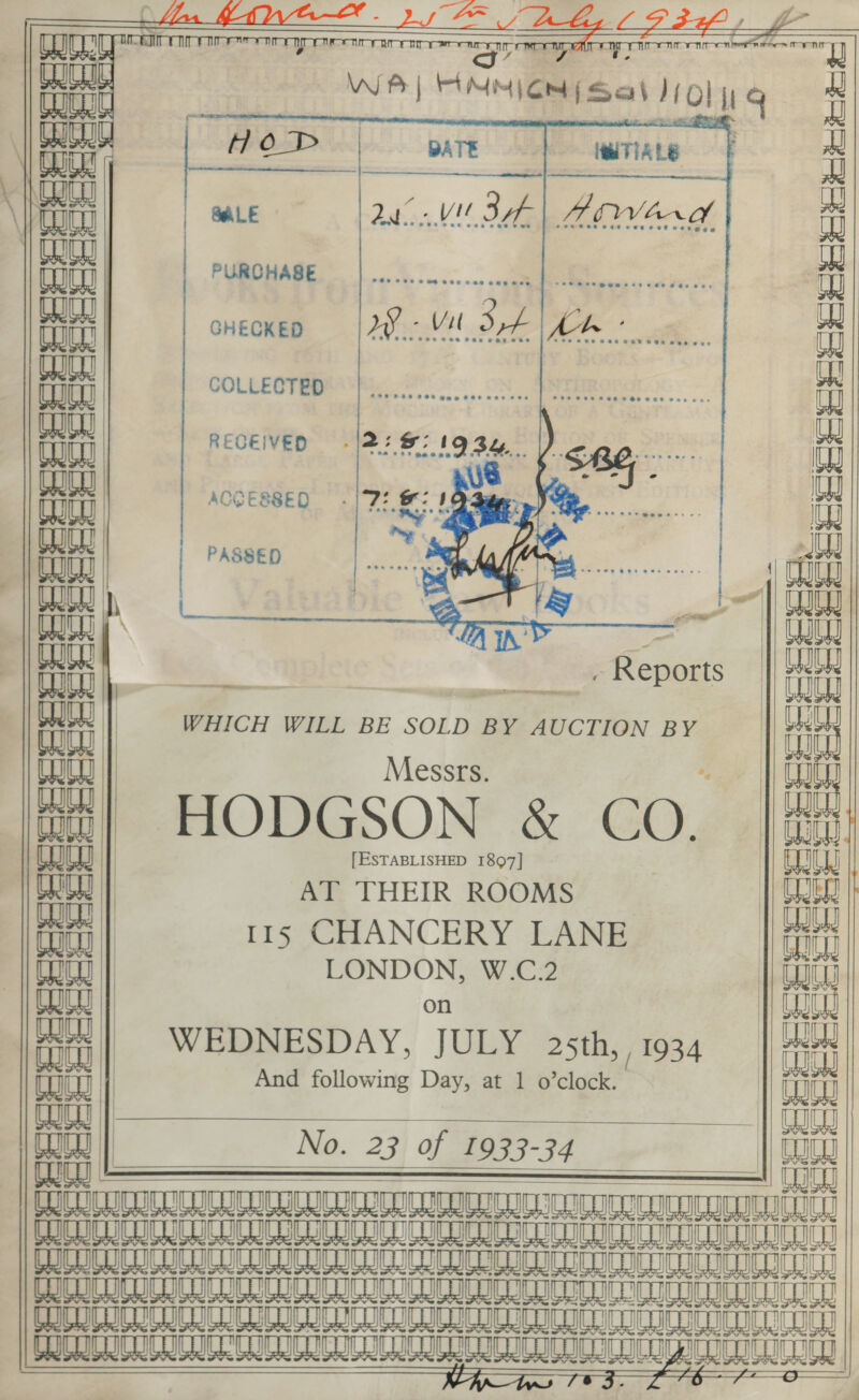 _ “Lae ~ ; Llas yg) - b~ Le ay -  . EE SRT GT ren sure m7 AT TT corral  lei FIA ts          [| Aiwhad an i re: Tliaaaetime aa . GHECKED Vit 3A Ae aaan COLLECTED ud ina RECEIVED iva AOGESSED —- 2! 8 1 Site Lia (_ PERSSeeeeeieEe &gt;, &gt; - y= aap on  CO PASSED  8 aa EEE . Reports      WHICH WILL BE SOLD BY AUCTION BY   TOU0 | Messrs. tt] HODGSON &amp; CO. Eee ee eeee, . at et tet =    [ESTABLISHED 1897] AT THEIR ROOMS 115 CHANCERY LANE LONDON, W.C.2 aay | on yy | WEDNESDAY, JULY 2sth, | 1934 Ly | tit | And following Day, at 1 o’clock. COE |} ae | No. 23 of 1933-34 TT Te TTA PCRIOCIGNGA Hoi GRUNT MOMENTO IU Tk hi BI OIUU Gi i ok aD CL TS he BAICRTUOU Gi i i DTD NDT OC ke PIDISGIILII a a a GG CEN GLC SDN TU On AEN EE ENE       fit            uae oe | cor || Bo Wd ay