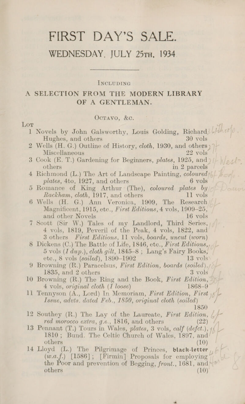 Fist DAY'S BALE. WEDNESDAY, JULY 25rx, 1934. INCLUDING A SELECTION FROM THE MODERN LIBRARY OF A GENTLEMAN. OctTavo, &amp;c. Lor aa | 1 Novels by John Galsworthy, Louis Golding, Richard) -/“\’ Hughes, and others 30 vols 2 Wells (H. G.) Outline of History, cloth, 1930, and others Ir Miscellaneous 22 vols 3 Cook (EK. T.) Gardening for Beginners, plates, 1925, and- others in 2 parcels 4 Richmond (L.) The Art of Landscape Painting, coloured). plates, 4to, 1927, and others 6 vols 5 Romance of King Arthur (The), coloured plates by Rackham, cloth, 1917, and others 11 vols 6 Wells (H. G.) Ann Veronica, 1909, The Research Magnificent, 1915, etc., First Editions, 4 vols, 1909-25, and other Novels 16 vols 7 Scott (Sir W.) Tales of my Landlord, Third Series, 4 vols, 1819, Peveril of the Peak, 4 vols, 1822, and 3 others First Editions, 11 vols, boards, uncut (worn) 8 Dickens (C.) The Battle of Life, 1846, etc., First Editions,, 5 vols (1 dup.), cloth gilt, 1845-8 ; Lang’s Fairy Books, etc., 8 vols (soled), 1890-1902 13 vols 9 Browning (R.) Paracelsus, First Edition, boards (soiled), / 1835, and 2 others 3 vols 10 Browning (R.) The Ring and the Book, First Edition, 4 vols, original cloth (1 loose) 1868-9 11 Tennyson (A., Lord) In Memoriam, First Edition, First \x /- Issue, advts. dated Feb., 1850, original cloth (soiled) / 1850 _ 12 Southey (R.) The Lay of the Laureate, First Edition, /. red morocco extra, g.e., 1816, and others (22). 13 Pennant (T.) Tours in Wales, plates, 3 vols, calf (defct.), 1810; Bund. The Celtic Church of Wales, 1897, and others (10) 14 Lloyd (L.) The Pilgrimage of Princes, black-letter (w.a.f.) [1586]; [Firmin] Proposals for employing ~ the Poor and prevention of Begging, front., 1681, and others (10)