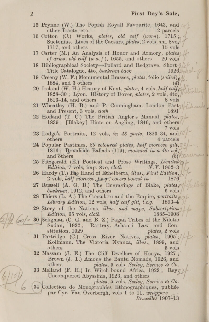 a First Day’s Sale, 15 Prynne (W.) The Popish Royall Favourite, 1643, and other Tracts, etc. ; parcels, 16 Cotton (C.) Works, plates, old calf (worn), 1715;, 9. Suetonius. Lives of the Caesars, plates, 2 vols, sm. 8vo,y\*/ 1717, and others 15 vols ° 17 Carter (M.) An ei ie of Honor and Armory, plates; .~ of arms, old calf (w.a.f.), 1655, and others 20 vols | 18 Bibliographical Society—Pollard and Redgrave. mes % rai Title Catalogue, 4to, buckram back 1926. 19 Creeny (W. F.) Monumental Brasses, plates, folio (soiled) yg , 1884, and 3 others ae 20 Ireland (W. H.) History of Kent, plates, 4 vols, half calf a 1828-30 ; Lyon. History of Dover, plates, 2 vols, 4to, | 1813-14, ‘and. others 8 vols oes . 21 Wheatley (H. B.) and P. Cunningham. London Past; lose and Present, 3 vols, cloth 1891° | | 22 Hofland (T. C.) The British Angler’s Manual, plates, — 1839 ; [Blakey] Hints on Angling, 1846, and others’. 7 vols 23 Lodge’s Portraits, 12. vols, in 48 parts, 1823-34, and// /~ others 4. aah | ee | 24 Popular Pastimes, 20 coloured plates, half morocco gilt,” 1816; Broadside Ballads (119), mounted in a 4to vol,’ ©  and others (6) Axes 25 Fitzgerald (E.) Poetical and Prose Writings, Limited. Edition, 7 vols, imp. 8vo, cloth N.Y. 1902-3 |/, 26 Hardy (T.) The Hand of Ethelberta, illus., First Edition, )) /&lt; 2 vols, half morocco, t.eg:; covers bound in 1876 | 27 Russell (A. G. B.) The Engravings of Blake, plates,#/ &lt;&gt; — buckram, 1912, and others 6 vols ; 28 Thiers (L. A.) The Consulate and the Empire, portraits,» al Inbrary Edition, 12 vols, half calf gilt, t.e.g. 1893-4 29 Story of the Nations, illus. and maps, Subscription» “TN Edition, 65 vols, cloth 1885-1908 ye ! Gof - 30 eligman (C. G. and B. Z. ) Pagan Tribes of the Nilotic SS lear Sudan, 1932; Rattray. Ashanti Law and Con- stitution, 1929 plates, 2 vols ) , 31 Partridge (C.) Cross River Natives, plates, 1905 ;/-—/-° Kollmann. The Victoria Nyanza, illus., 1899, and others 5 vols 32 Massam (J. E.) The Cliff Dwellers of Kenya, 1927 ; Brown (J. T.) Among the Bantu Nomads, 1926, and others plates, 5 vols, Seeley, Service &amp; Co. / i | 33 Melland (F. H.) In Witch- bound Africa, 1923 ; Rey!) 116 If Unconquered Abyssinia, 1923, and others eo ~) plates, 5 vols, Seeley, Service &amp; Co. 34 Collection de Monographies Ethnographiques, publiée par Cyr. Van Overbergh, vols 1 to 11, wrappers _ - Bruselles 1907-13 ne!  ~ UO Es an ey