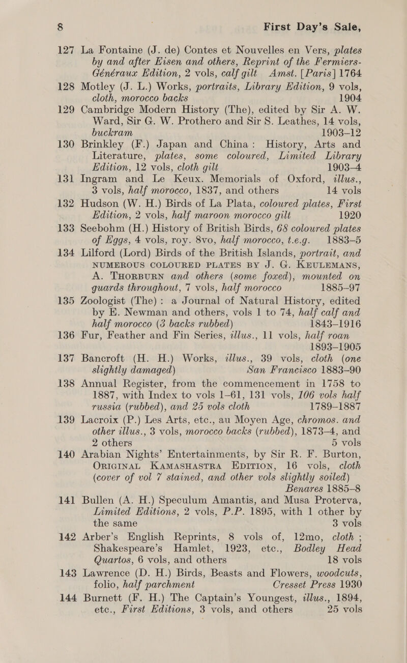 130 131 132 133 134 135 136 137 138 139 140 141 142 143 144 First Day’s Sale, La Fontaine (J. de) Contes et Nouvelles en Vers, plates by and after Eisen and others, Reprint of the Fermiers- Généeraux Edition, 2 vols, calf gilt Amst. [Paris] 1764 Motley (J. L.) Works, portraits, Inbrary Edition, 9 vols, cloth, morocco backs 1904 Cambridge Modern History (The), edited by Sir A. W. Ward, Sir G. W. Prothero and Sir S. Leathes, 14 vols, buckram — 1903-12 Brinkley (F.) Japan and China: History, Arts and Literature, plates, some coloured, Limited Library Edition, 12 vols, cloth gilt 1903-4 Ingram and Le Keux. Memorials of Oxford, illus., 3 vols, half morocco, 1837, and others 14 vols Hudson (W. H.) Birds of La Plata, coloured plates, First Edition, 2 vols, half maroon morocco gilt 1920 Seebohm (H.) History of British Birds, 68 coloured plates of Hggs, 4 vols, roy. 8vo, half morocco, t.e.g. 1883-5 Lilford (Lord) Birds of the British Islands, portrait, and NUMEROUS COLOURED PLATES BY J. G. KEULEMANS, A. THORBURN and others (some foxed), mounted on guards throughout, 7 vols, half morocco 1885-97 Zoologist (The): a Journal of Natural History, edited by E. Newman and others, vols 1 to 74, half calf and half morocco (3 backs rubbed) 1843-1916 Fur, Feather and Fin Series, alws., 11 vols, half roan 1893-1905 Bancroft (H. H.) Works, illus., 39 vols, cloth (one slightly damaged) San Francisco 1883-90 Annual Register, from the commencement in 1758 to 1887, with Index to vols 1-61, 131 vols, 106 vols half russia (rubbed), and 25 vols cloth 1789-1887 Lacroix (P.) Les Arts, etc., au Moyen Age, chromos. and other illus., 3 vols, morocco backs (rubbed), 1873-4, and 2 others 5 vols Arabian Nights’ Entertainments, by Sir R. F. Burton, ORIGINAL KAMASHASTRA EDITION, 16 vols, cloth (cover of vol 7 stained, and other vols slightly sovled) Benares 1885-8 Bullen (A. H.) Speculum Amantis, and Musa Proterva, Limited Editions, 2 vols, P.P. 1895, with 1 other by the same 3 vols Arber’s English Reprints, 8 vols of, 12mo, cloth ; Shakespeare’s Hamlet, 1923, etc., Bodley Head Quartos, 6 vols, and others 18 vols Lawrence (D. H.) Birds, Beasts and Flowers, woodcuts, folio, half parchment Cresset Press 1930 Burnett (F. H.) The Captain’s Youngest, illus., 1894,
