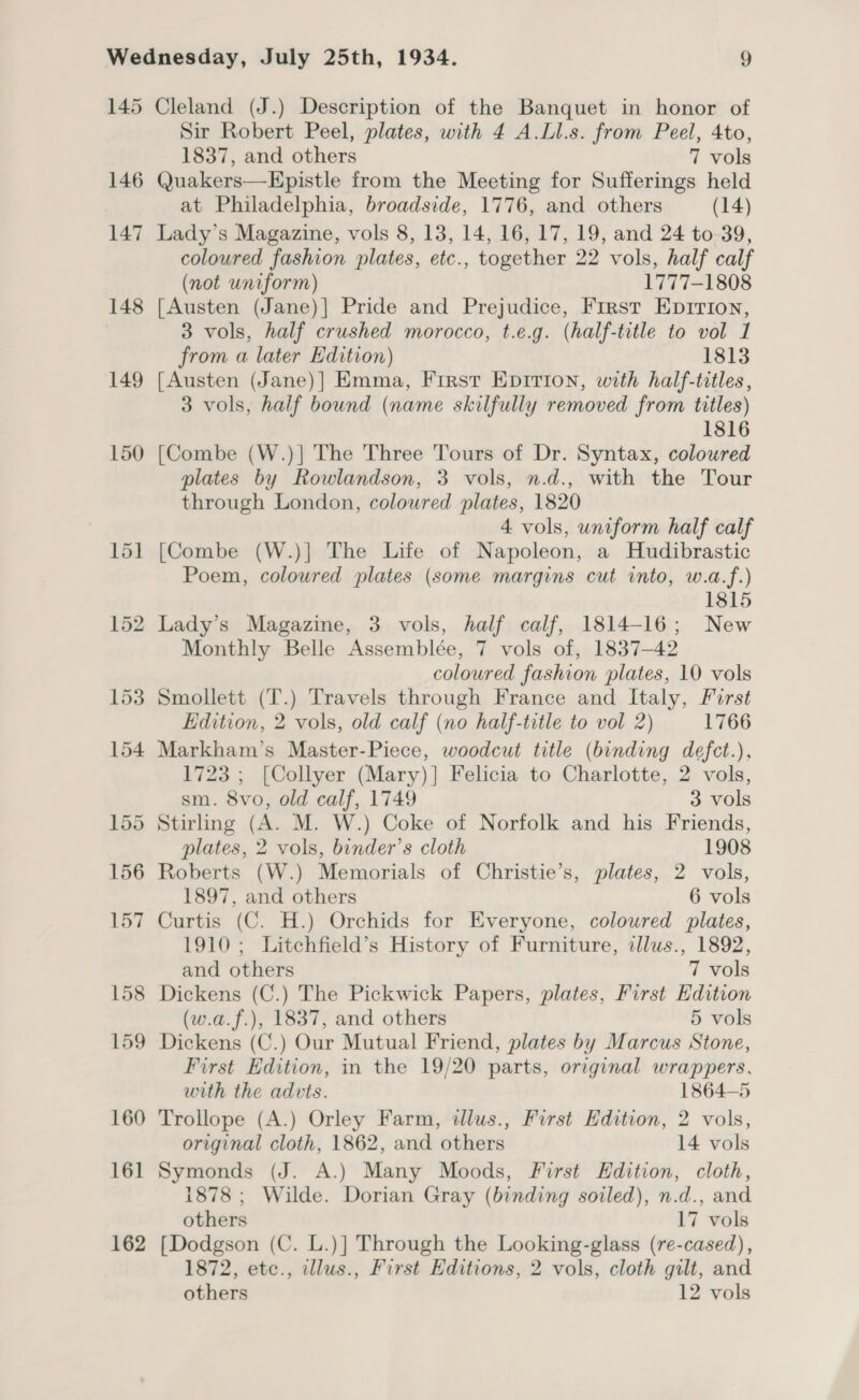 146 147 148 149 150 Sir Robert Peel, plates, with 4 A.Ll.s. from Peel, 4to, 1837, and others 7 vols Quakers—Epistle from the Meeting for Sufferings held at Philadelphia, broadside, 1776, and others (14) Lady’s Magazine, vols 8, 13, 14, 16, 17, 19, and 24 to-39, coloured fashion plates, etc., together 22 vols, half calf (not uniform) 1777-1808 [Austen (Jane)] Pride and Prejudice, First Eprrion, 3 vols, half crushed morocco, t.e.g. (half-title to vol 1 from a later Edition) 1813 [Austen (Jane)] Emma, First Epirion, with half-titles, 3 vols, half bound (name skilfully removed from titles) 1816 [Combe (W.)] The Three Tours of Dr. Syntax, coloured plates by Rowlandson, 3 vols, n.d., with the Tour through London, coloured plates, 1820 4 vols, uniform half calf [Combe (W.)] The Life of Napoleon, a Hudibrastic Poem, coloured plates (some margins cut into, w.a.f.) 1815 Lady’s Magazine, 3 vols, half calf, 1814-16; New Monthly Belle Assemblée, 7 vols of, 1837-42 coloured fashion plates, 10 vols Smollett (T.) Travels through France and Italy, Forst Edition, 2 vols, old calf (no half-title to vol 2) 1766 Markham’s Master-Piece, woodcut title (binding defct.), 1723 ; [Collyer (Mary)] Felicia to Charlotte, 2 vols, sm. 8vo, old calf, 1749 3 vols &gt; Stirling (A. M. W.) Coke of Norfolk and his Friends, plates, 2 vols, binder’s cloth 1908 Roberts (W.) Memorials of Christie’s, plates, 2 vols, 1897, and others 6 vols Curtis (C. H.) Orchids for Everyone, coloured plates, 1910 ; Litchfield’s History of Furniture, dlus., 1892, and others 7 vols Dickens (C.) The Pickwick Papers, plates, First Edition (w.a.f.), 1837, and others 5 vols Dickens (C.) Our Mutual Friend, plates by Marcus Stone, First Edition, in the 19/20 parts, original wrappers, with the advts. 1864-5 Trollope (A.) Orley Farm, illus., First Edition, 2 vols, original cloth, 1862, and others 14 vols Symonds (J. A.) Many Moods, First Edition, cloth, 1878 ; Wilde. Dorian Gray (binding soiled), n.d., and others 17 vols [Dodgson (C. L.)] Through the Looking-glass (re-cased), 1872, etc., illus., First Editions, 2 vols, cloth gilt, and others 12 vols