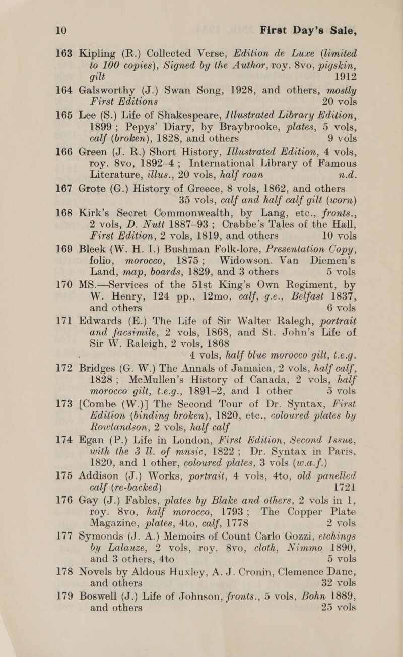 163 164 165 166 167 168 169 170 171 172 173 174 175 176 177 178 179 Kipling (R.) Collected Verse, Hdition de Luxe (lumited to 100 copies), Signed by the Author, roy. 8vo, pigskin, gilt 1912 Galsworthy (J.) Swan Song, 1928, and others, mostly First Editions 20 vols Lee (S.) Life of Shakespeare, Illustrated Library Edition, 1899 ; Pepys’ Diary, by Braybrooke, plates, 5 vols, calf (broken), 1828, and others 9 vols Green (J. R.) Short History, Illustrated Edition, 4 vols, roy. 8vo, 1892-4; International Library of Famous Literature, illus., 20 vols, half roan n.d. Grote (G.) History of Greece, 8 vols, 1862, and others 35 vols, calf and half calf gilt (worn) Kirk’s Secret Commonwealth, by Lang, etc., fronts., 2 vols, D. Nutt 1887-93 ; Crabbe’s Tales of the Hall, First Edition, 2 vols, 1819, and others 10 vols Bleek (W. H. I.) Bushman Folk-lore, Presentation Copy, folio, morocco, 1875; Widowson. Van Diemen’s Land, map, boards, 1829, and 3 others 5 vols MS.—Services of the 5lst King’s Own Regiment, by W. Henry, 124 pp., 12mo, calf, g.e., Belfast 1837, and others 6 vols Edwards (E.) The Life of Sir Walter Ralegh, portrait and facsimile, 2 vols, 1868, and St. John’s Life of Sir W. Raleigh, 2 vols, 1868 4 vols, half blue morocco gilt, t.e.g. Britieee (G. W.) The Annals of Jamaica, 2 vols, half calf, 1828; McMullen’s History of Canada, 2 vols, half morocco gilt, t.e.g., 1891-2, and 1 other 5 vols. [Combe (W.)] The Second Tour of Dr. Syntax, First Edition (binding broken), 1820, etc., colowred plates by Rowlandson, 2 vols, half calf Egan (P.) Life in London, First Edition, Second Issue, with the 3 ll. of music, 1822; Dr. Syntax in Paris, 1820, and 1 other, coloured plates, 3 vols (w.a.f.) Addison (J.) Works, portrait, 4 vols, 4to, old panelled calf (re-backed) 1721 Gay (J.) Fables, plates by Blake and others, 2 vols in 1, roy. 8vo, half morocco, 1793; The Copper Plate Magazine, plates, 4to, calf, 1778 2 vols Symonds (J. A.) Memoirs of Count Carlo Gozzi, etchings by Lalauze, 2 vols, roy. 8vo, cloth, Nimmo 1890, and 3 others, 4to 5 vols Novels by Aldous Huxley, A. J. Cronin, Clemence Dane, and others 32 vols Boswell (J.) Life of Johnson, fronts., 5 vols, Bohn 1889, and others 25 vols
