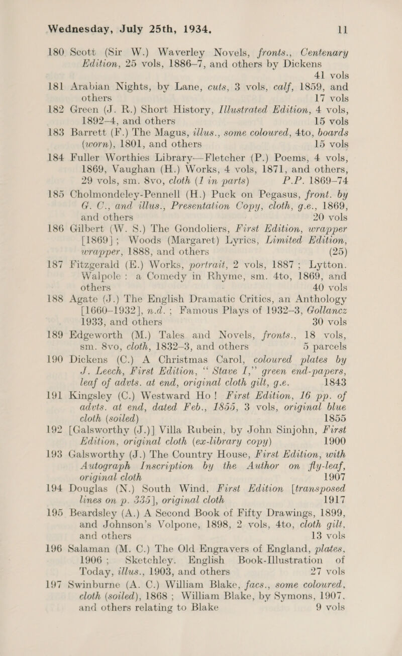 Scott (Sir W.) Waverley Novels, fronts., Centenary Edition, 25 vols, 1886-7, and others by Dickens 41 vols Arabian Nights, by Lane, cuts, 3 vols, calf, 1859, and others 17 vols Green (J. R.) Short History, Illustrated Edition, 4 vols, 1892-4, and others 15 vols Barrett (F.) The Magus, tllus., some coloured, 4to, boards (worn), 1801, and others 15 vols Fuller Worthies Library—Fletcher (P.) Poems, 4 vols, 1869, Vaughan (H.) Works, 4 vols, 1871, and others, 29 vols, sm. 8vo, cloth (1 in parts) P.P. 1869-74 Cholmondeley-Pennell (H.) Puck on Pegasus, front. by G. C., and illus., Presentation Copy, cloth, g.e., 1869, and others | 20 vols Gilbert (W. S.) The Gondoliers, First Edition, wrapper [1869]; Woods (Margaret) Lyrics, Limited Edition, wrapper, 1888, and others (25) Fitzgerald (E.) Works, portrait, 2 vols, 1887; Lytton. Walpole : a Comedy in Rhyme, sm. 4to, 1869, and others 40 vols Agate (J.) The English Dramatic Critics, an Anthology [1660-1932], n.d. ; Famous Plays of 1932-3, Gollancz 1933, and others 30 vols Edgeworth (M.) Tales and Novels, fronts., 18 vols, sm. 8vo, cloth, 1832-3, and others 5 parcels Dickens (C.) A Christmas Carol, coloured plates by J. Leech, First Edition, “ Stave I,” green end-papers, leaf of advts. at end, original cloth gilt, g.e. 1843 Kingsley (C.) Westward Ho! First Hdition, 16 pp. of advts. at end, dated Feb., 1855, 3 vols, original blue cloth (sovled) 1855 [Galsworthy (J.)] Villa Rubein, by John Sinjohn, First Edition, original cloth (ex-library copy) 1900 Galsworthy (J.) The Country House, First Edition, with Autograph Inscription by the Author on _ fly-leaf, original cloth 1907 Douglas (N.) South Wind, First Hdition [transposed lines on p. 355], original cloth 1917 Beardsley (A.) A Second Book of Fifty Drawings, 1899, and Johnson’s Volpone, 1898, 2 vols, 4to, cloth gilt, and others 13 vols Salaman (M. C.) The Old Engravers of England, plates, 1906; Sketchley. English Book-Lllustration | of Today, illus., 1903, and others 27 vols Swinburne (A. C.) William Blake, facs., some coloured, cloth (soiled), 1868 ; William Blake, by Symons, 1907,