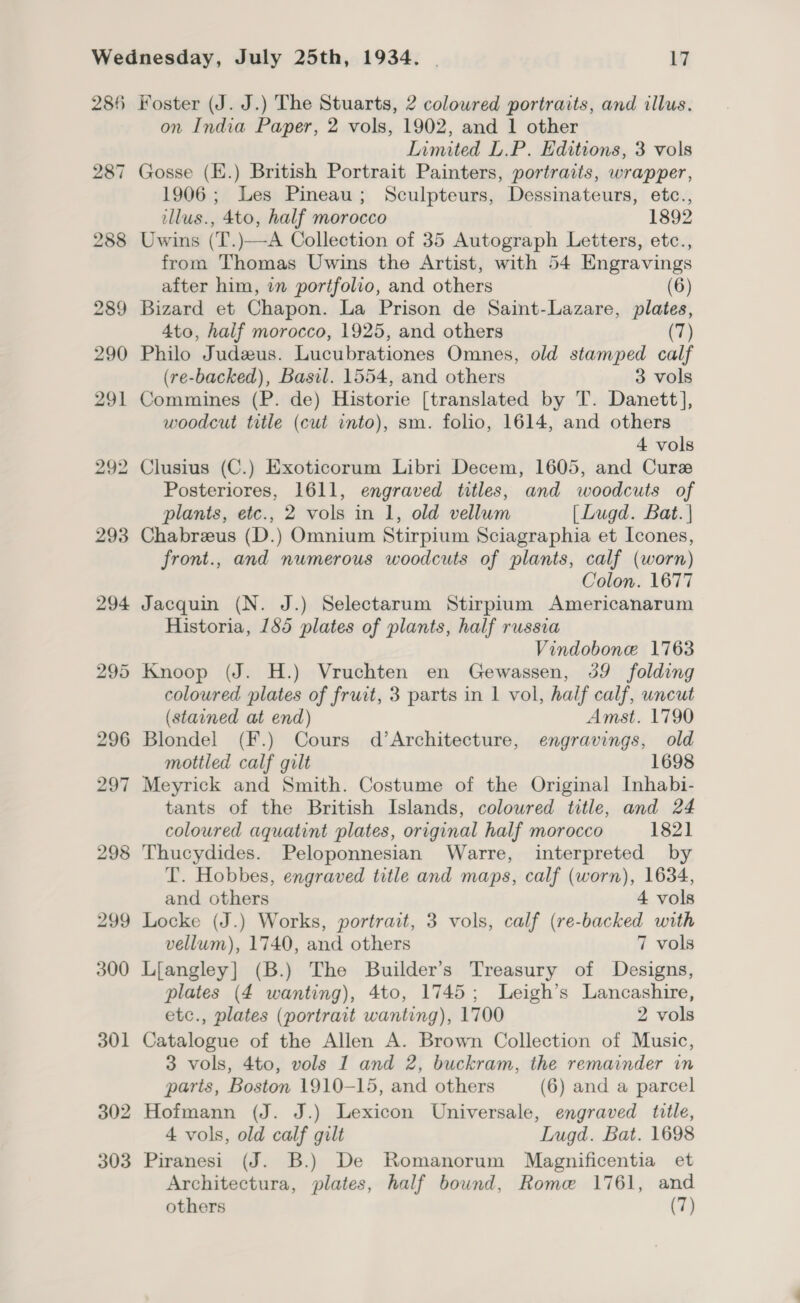 285 298 299 300 301 302 303 Foster (J. J.) The Stuarts, 2 coloured portraits, and illus. on India Paper, 2 vols, 1902, and 1 other Limited L.P. Editions, 3 vols Gosse (E.) British Portrait Painters, portraits, wrapper, 1906; Les Pineau; Sculpteurs, Dessinateurs, etc., illus., 4to, half morocco 1892 Uwins (T.)—A Collection of 35 Autograph Letters, etc., from Thomas Uwins the Artist, with 54 Engravings after him, in portfolio, and others (6) Bizard et Chapon. La Prison de Saint-Lazare, plates, 4to, half morocco, 1925, and others (7) Philo Judzus. Lucubrationes Omnes, old stamped calf (re-backed), Basil. 1554, and others 3 vols Commines (P. de) Historie [translated by T. Danett], woodcut title (cut into), sm. folio, 1614, and others 4 vols Clusius (C.) Exoticorum Libri Decem, 1605, and Curz Posteriores, 1611, engraved titles, and woodcuts of plants, etc., 2 vols in 1, old vellum [Lugd. Bat. | Chabreus (D.) Omnium Stirpium Sciagraphia et Icones, front., and numerous woodcuts of plants, calf (worn) Colon. 1677 Jacquin (N. J.) Selectarum Stirpium Americanarum Historia, 185 plates of plants, half russia Vindobone 1763 Knoop (J. H.) Vruchten en Gewassen, 39 folding coloured plates of fruit, 3 parts in | vol, half calf, uncut (stained at end) Amst. 1790 Blondel (F.) Cours d’Architecture, engravings, old mottled calf gilt 1698 Meyrick and Smith. Costume of the Original Inhabi- tants of the British Islands, coloured title, and 24 coloured aquatint plates, original half morocco 1821 Thucydides. Peloponnesian Warre, interpreted by T. Hobbes, engraved title and maps, calf (worn), 1634, and others 4 vols Locke (J.) Works, portrait, 3 vols, calf (re-backed with vellum), 1740, and others 7 vols Liangley] (B.) The Builder’s Treasury of Designs, plates (4 wanting), 4to, 1745; Leigh’s Lancashire, etc., plates (portrait wanting), 1700 2 vols Catalogue of the Allen A. Brown Collection of Music, 3 vols, 4to, vols 1 and 2, buckram, the remainder in parts, Boston 1910-15, and others (6) and a parcel Hofmann (J. J.) Lexicon Universale, engraved title, 4 vols, old calf gilt Lugd. Bat. 1698 Piranesi (J. B.) De Romanorum Magnificentia et Architectura, plates, half bound, Rome 1761, and others (7)