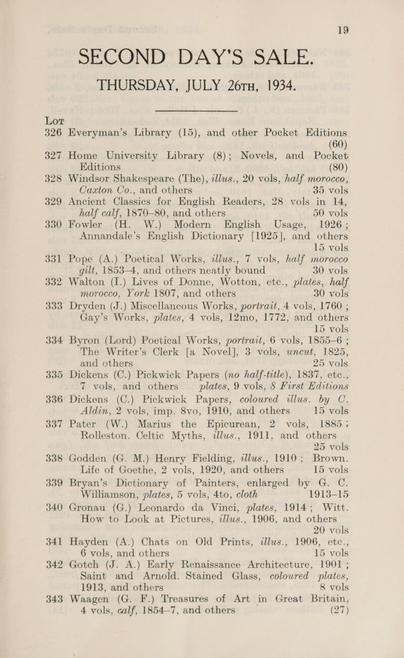 THURSDAY, JULY 26rx, 1934. Lor 326 Everyman’s Library (15), and other Pocket Editions (60) 327 Home University Library (8); Novels, and Pocket Editions (80) 328 Windsor Shakespeare (The), tllus., 20 vols, half morocco, Caxton Co., and others 35 vols 329 Ancient Classics for English Readers, 28 vols in 14, half calf, 1870-80, and others 50 vols 330 Fowler (H. W.) Modern English Usage, 1926; Annandale’s English Dictionary [1925], and others 15 vols 331 Pope (A.) Poetical Works, illus., 7 vols, half morocco gilt, 1853-4, and others neatly bound 30 vols 332 Walton (I.) Lives of Donne, Wotton, etc., plates, half morocco, York 1807, and others 30 vols 333 Dryden (J.) Miscellaneous Works, portrait, 4 vols, 1760 ; Gay’s Works, plates, 4 vols, 12mo, 1772, and others 15 vols 334 Byron (Lord) Poetical Works, portrait, 6 vols, 1855-6 ; The Writer’s Clerk [a Novel], 3 vols, uncut, 1825, and others 25 vols 335 Dickens (C.) Pickwick Papers (no half-title), 1837, etc., 7 vols, and others plates, 9 vols, § First Hditions 336 Dickens (C.) Pickwick Papers, coloured illus. by C. Aldin, 2 vols, imp. 8vo, 1910, and others 15 vols 337 Pater (W.) Marius the Epicurean, 2 vols, 1885; Rolleston. Celtic Myths, dlus., 1911, and others 25 vols 338 Godden (G. M.) Henry Fielding, tllus., 1910; Brown. Life of Goethe, 2 vols, 1920, and others 15 vols 339 Bryan’s Dictionary of Painters, enlarged by G. C. Williamson, plates, 5 vols, 4to, cloth 1913-15 340 Gronau (G.) Leonardo da Vinci, plates, 1914; Witt. How to Look at Pictures, tllus., 1906, and others 20 vols 341 Hayden (A.) Chats on Old Prints, illus., 1906, etc., 6 vols, and others 15 vols 342 Gotch (J. A.) Early Renaissance Architecture, 1901 ; Saint and Arnold. Stained Glass, colowred plates, 1913, and others 8 vols 343 Waagen (G. F.) Treasures of Art in Great Britain, 4 vols, calf, 1854-7, and others (27)