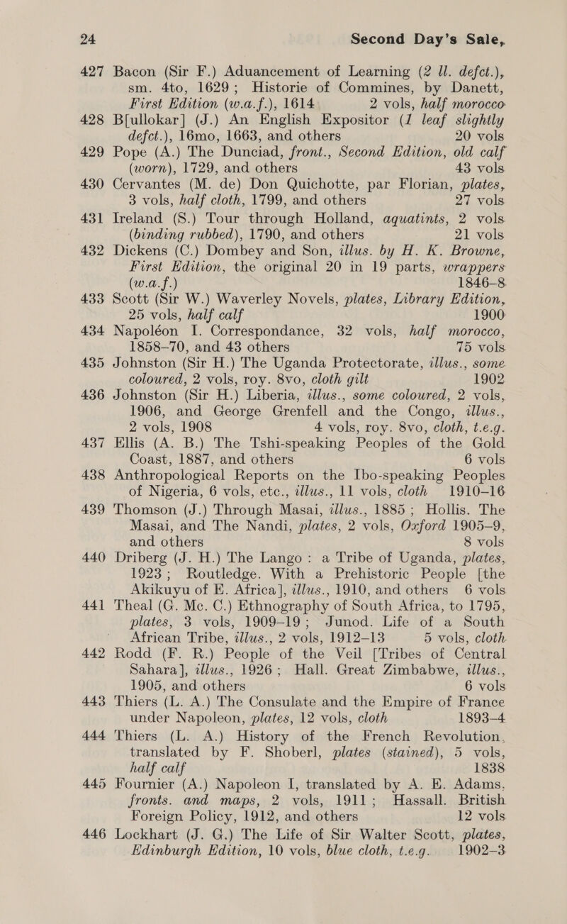 427 428 429 430 431 432 433 434 435 436 437 438 439 440 44] 442 Bacon (Sir F.) Aduancement of Learning (2 ll. defct.), sm. 4to, 1629; Historie of Commines, by Danett, First Edition (w.a.f.), 1614 2 vols, half morocco Bfullokar] (J.) An English Expositor (J leaf slightly defct.), 16mo, 1663, and others 20 vols Pope (A.) The Dunciad, front., Second Edition, old calf (worn), 1729, and others 43 vols Cervantes (M. de) Don Quichotte, par Florian, plates, 3 vols, half cloth, 1799, and others 27 vols Ireland (S.) Tour through Holland, aquatints, 2 vols (binding rubbed), 1790, and others 21 vols Dickens (C.) Dombey and Son, illus. by H. K. Browne, First Edition, the original 20 in 19 parts, wrappers (w.a.f.) 1846-8 Scott (Sir W.) Waverley Novels, plates, Inbrary Edition, 25 vols, half calf 1900 Napoléon I. Correspondance, 32 vols, half morocco, 1858-70, and 43 others 75 vols. Johnston (Sir H.) The Uganda Protectorate, illus., some. coloured, 2 vols, roy. 8vo, cloth gilt 1902 Johnston (Sir H.) Liberia, allus., some coloured, 2 vols, 1906, and George Grenfell and the Congo, tllus., 2 vols, 1908 4 vols, roy. 8vo, cloth, t.e.g. Ellis (A. B.) The Tshi-speaking Peoples of the Gold Coast, 1887, and others 6 vols Anthropological Reports on the Ibo-speaking Peoples of Nigeria, 6 vols, etc., dlus., 11 vols, cloth 1910-16 Thomson (J.) Through Masai, alus., 1885 ; Hollis. The Masai, and The Nandi, plates, 2 vols, Oxford 1905-9, and others 8 vols Driberg (J. H.) The Lango: a Tribe of Uganda, plates, 1923; Routledge. With a Prehistoric People [the Akikuyu of E. Africa], dlws., 1910, and others 6 vols Theal (G. Mc. C.) Ethnography of South Africa, to 1795, plates, 3 vols, 1909-19; Junod. Life of a South African Tribe, allus., 2 vols, 1912-13 5 vols, cloth Rodd (F. R.) People of the Veil [Tribes of Central Sahara], illws., 1926; Hall. Great Zimbabwe, illus., 1905, and others 6 vols Thiers (L. A.) The Consulate and the Empire of France under Napoleon, plates, 12 vols, cloth 1893-4 Thiers (L. A.) History of the French Revolution, translated by F. Shoberl, plates (stained), 5 vols, half calf 1838 Fournier (A.) Napoleon I, translated by A. E. Adams. fronts. and maps, 2 vols, 1911; Hassall. British Foreign Policy, 1912, and others | 12 vols Lockhart (J. G.) The Life of Sir Walter Scott, plates, Edinburgh Edition, 10 vols, blue cloth, t.e.g. 1902-3