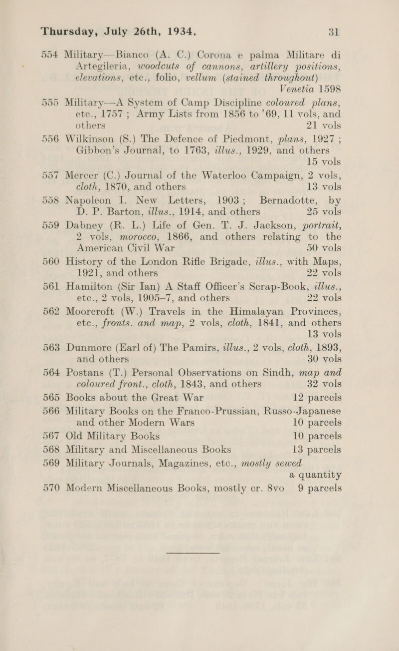 554 Military—Bianco (A. C.) Corona e palma Militare di Artegileria, woodcuts of cannons, artillery positions, elevations, etc., folio, vellum (stained throughout) Venetia 1598 Military—A System of Camp Discipline coloured plans, etc., 1757; Army Lists from 1856 to ’69, 11 vols, and others 21 vols Wilkinson (S.) The Defence of Piedmont, plans, 1927 ; Gibbon’s Journal, to 1763, zllws., 1929, and others 15 vols Mercer (C.) Journal of the Waterloo Campaign, 2 vols, cloth, 1870, and others 13 vols Napoleon I. New Letters, 1903; Bernadotte, by D. P. Barton, illws., 1914, and others 25 vols Dabney (R. L.) Life of Gen. T. J. Jackson, portrait, 2 vols, morocco, 1866, and others relating to the American Civil War 50 vols History of the London Rifle Brigade, illus., with Maps, 1921, and others 22 vols Hamilton (Sir Ian) A Staff Officer’s Scrap-Book, dllus., etc., 2 vols, 1905-7, and others 22 vols Moorcroft (W.) Travels in the Himalayan Provinces, etc., fronts. and map, 2 vols, cloth, 1841, and others 13 vols Dunmore (Earl of) The Pamirs, tllus., 2 vols, cloth, 1893, and others 30 vols Postans (T.) Personal Observations on Sindh, map and coloured front., cloth, 1843, and others 32 vols Books about the Great War 12 parcels Military Books on the Franco-Prussian, Russo-Japanese and other Modern Wars 10 parcels Old Military Books 10 parcels Military and Miscellaneous Books 13 parcels Military Journals, Magazines, etc., mostly sewed a quantity