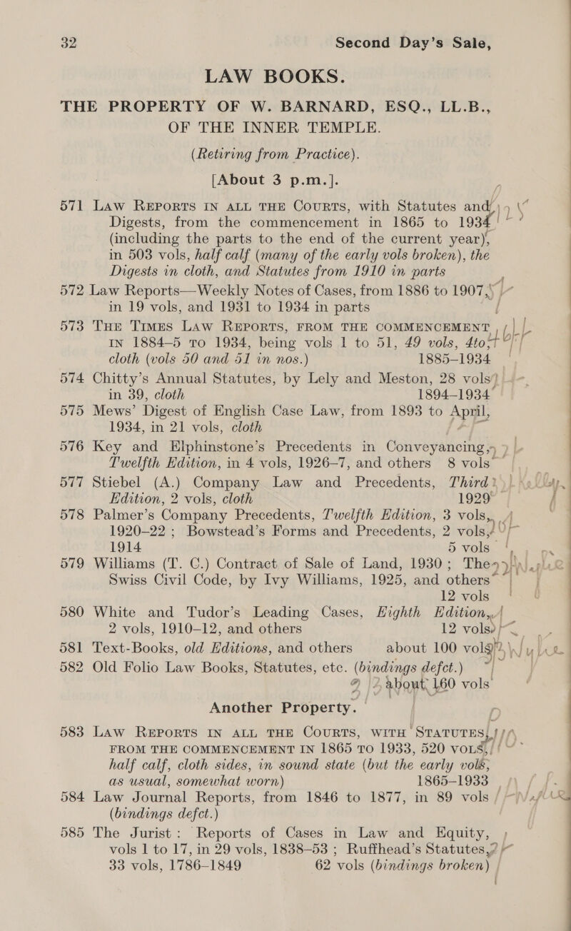 LAW BOOKS. THE PROPERTY OF W. BARNARD, ESQ., LL.B., OF THE INNER TEMPLE. (Retiring from Practice). [About 3 p.m.]. e 571 Law REPORTS IN ALL THE CouRTS, with Statutes and) “ Digests, from the commencement in 1865 to 1934/ °° (including the parts to the end of the current year), : in 503 vols, half calf (many of the early vols broken), the Digests in cloth, and Statutes from 1910 in parts 572 Law Reports—Weekly Notes of Cases, from 1886 to 1907,; in 19 vols, and 1931 to 1934 in parts 573 THe Times Law REPORTS, FROM THE COMMENCEMENT ay IN 1884-5 To 1934, being vols 1 to 51, 49 vols, 4to-t 4) cloth (vols 50 and 51 in nos.) 1885-1934 in 39, cloth 1894-1934 575 Mews’ Digest of English Case Law, from 1893 to Apa 1934, in 21 vols, cloth 576 Key and Elphinstone’s Precedents in Conveyancing» 7 Twelfth Edition, in 4 vols, 1926-7, and others 8 vols 577 Stiebel (A.) Company. Law and Precedents, Third?) \.Uty J) Hdition, 2 vols, cloth 1929 f 578 Palmer’s Company Precedents, Twelfth Hdition, 3 vols, 1920-22 ; Bowstead’s Forms and Precedents, 2 vols, \/~ 1914 5 vols, ' 579 Williams (T. GC.) Contract of Sale of Land, 1930; The&gt;/) : 574 Chitty’ s Annual Statutes, by Lely and Meston, 28 vols} ~~. ; 4 Swiss Civil Code, by Ivy Williams, 1925, and others” ~ : : 12 vols 580 White and Tudor’s Leading Cases, Highth Edition,| 2 vols, 1910-12, and others 12 ye 581 Text-Books, old Hditions, and others about 100 volg™ pA 582 Old Folio Law Books, Statutes, ete. (bindings defet.) “&gt; Q | about, 160 vols Another Property. 583 Law REPORTS IN ALL THE COURTS, WITH STATUTES AL FROM THE COMMENCEMENT IN 1865 TO 1933, 520 VOLS,/' ~~ half calf, cloth sides, in sound state (but the early vols, : as usual, somewhat worn) 1865-1933 | Ae &amp;: | 584 Law Journal Reports, from 1846 to 1877, in 89 vols / ~\Vsf-\% (bindings defct.) | 585 The Jurist: Reports of Cases in Law and Equity, vols 1 to 17, in 29 vols, 1838-53 ; Ruffhead’s Statutes? 33 vols, 1786-1849 62 vols (bindings broken) | t