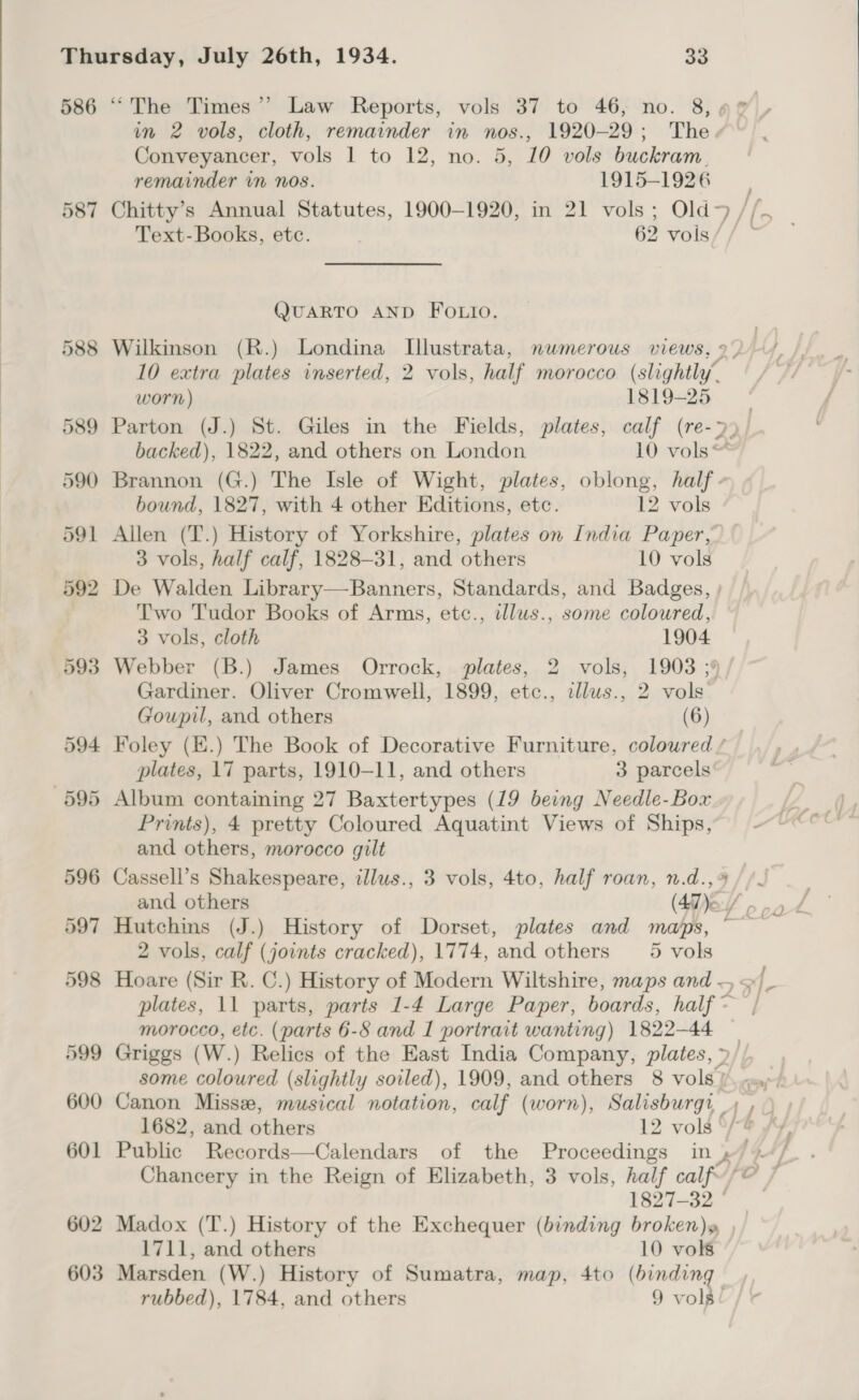  586 587 in 2 vols, cloth, remainder in nos., 1920-29; The. Conveyancer, vols 1 to 12, no. 5, 10 vols buckram., remainder in nos. 1915-1926 Text-Books, etc. 62 vols Q@UARTO AND FOLIO. Wilkinson (R.) Londina Illustrata, numerous views, 2) 10 extra plates inserted, 2 vols, half morocco (slightly, worn) Esl9=25 Parton (J.) St. Giles in the Fields, plates, calf (re-&gt;)/ backed), 1822, and others on London 10 vols“ Brannon (G.) The Isle of Wight, plates, oblong, half. bound, 1827, with 4 other Editions, etc. 12 vols Allen (T.) History of Yorkshire, plates on India Paper, 3 vols, half calf, 1828-31, and others 10 vols De Walden Library—Banners, Standards, and Badges, ; Two Tudor Books of Arms, etc., illus., some coloured, 3 vols, cloth 1904 Webber (B.) James Orrock, plates, 2 vols, 1903 ;9 Gardiner. Oliver Cromwell, 1899, etc., cllus., 2 vols Goupil, and others (6) Foley (E.) The Book of Decorative Furniture, coloured / plates, 17 parts, 1910-11, and others 3 parcels Album containing 27 Baxtertypes (19 being Needle-Box Prints), 4 pretty Coloured Aquatint Views of Ships, and others, morocco gilt 2 vols, calf (joints cracked), 1774, and others _5 vols morocco, etc. (parts 6-8 and I portrait wanting) 1822-44 1827-32 © Madox (T.) History of the Exchequer (binding broken)» 1711, and others 10 vols Marsden (W.) History of Sumatra, map, 4to (binding rubbed), 1784, and others 9 vols 