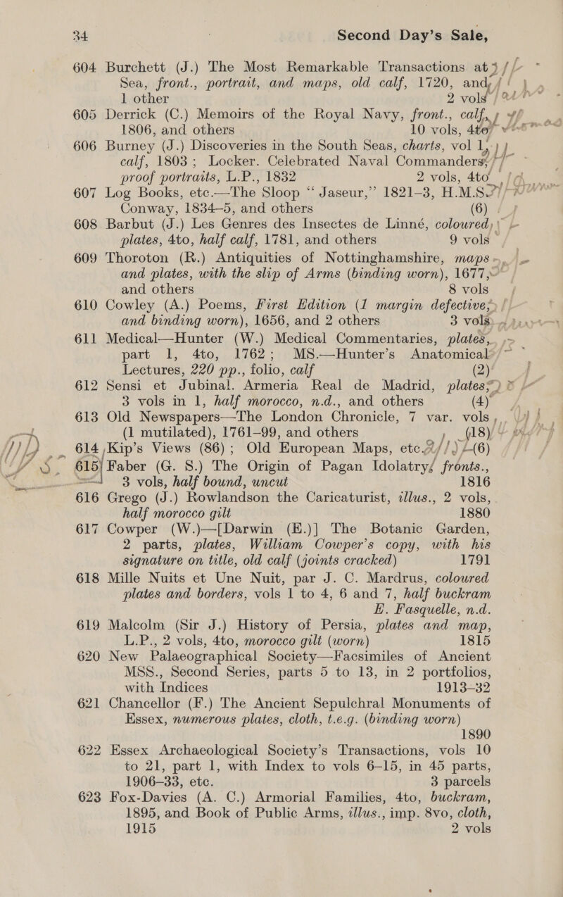 1 other 2 vols 605 Derrick (C.) Memoirs of the Royal Navy, front., calf. 13 1806, and others 10 vols, ay “¥ 606 Burney (J.) Discoveries in the South Seas, charts, vol l, calf, 1803 ; Locker. Celebrated Naval Commanders} proof portraits, i S32 2 vols, 4to © 607 Log Books, etc.—The Sloop “ Jaseur,”’ 1821-3, H. M. ea) Conway, 1834-5, and others (6) 3 ee plates, 4to, half calf, 1781, and others 9 vols — 609 Thoroton (R.) Antiquities of Nottinghamshire, maps -., and plates, with the slip of Arms (binding worn), 1677,— and others 8 vols 610 Cowley (A.) Poems, First Hdition (1 margin defective; / r Pon COE, 611 Medical—Hunter (W.) Medical Commentaries, plates, part 1, 4to, 1762; MS.—Hunter’s Anatomical Lectures, 220 pp., folio, calf Cm 612 Sensi et Jubinal. Armeria Real de Madrid, plates?) 3 vols in 1, half morocco, n.d., and others (4) 614 ,Kip’s Views (86); Old European Maps, etc A//,) H(6) 615) ‘Faber (G. S.) The Origin of Pagan Idolatry/ fronts., se 3 vols, half bound, uncut 1816 half morocco gilt 1880 617 Cowper (W.)—[Darwin (E.)] The Botanic Garden, 2 parts, plates, William Cowper's copy, with his signature on title, old calf (joints cracked) 1791 618 Mille Nuits et Une Nuit, par J. C. Mardrus, coloured plates and borders, vols 1 to 4, 6 and 7, half buckram EH. Fasquelle, n.d. 619 Malcolm (Sir J.) History of Persia, plates and map, L.P., 2 vols, 4to, morocco gilt (worn) 1815 620 New Palaeographical Society—Facsimiles of Ancient MSS., Second Series, parts 5 to 13, in 2 portfolios, with Indices 1913-32 621 Chancellor (F.) The Ancient Sepulchral Monuments of Essex, numerous plates, cloth, t.e.g. (binding worn) 1890 622 Essex Archaeological Society’s Transactions, vols 10 to 21, part 1, with Index to vols 6-15, in 45 parts, 1906-33, etc. 3 parcels 623 Fox-Davies (A. C.) Armorial Families, 4to, buckram, 1895, and Book of Public Arms, illus., imp. 8vo, cloth, 1915 2 vols