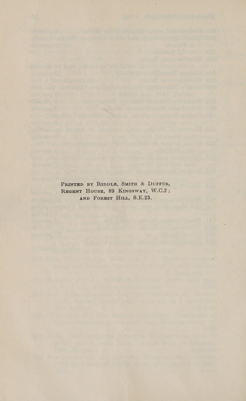 PRINTED BY RIDDLE, SmiTH &amp; DUuFFUS, Rreeznt House, 89 Kinasway, W.C.2 ; AND Forgst Hutu, 8.E.23.