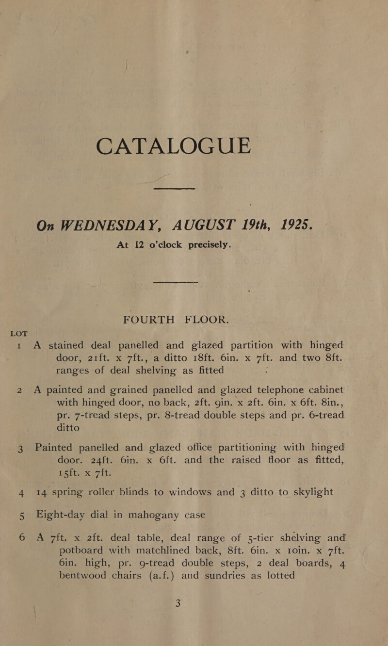 LOT I CATALOGUE On WEDNESDAY, AUGUST 19th, 1925. At 12 o’clock precisely. FOURTH FLOOR. A stained deal panelled and glazed partition with hinged door, 21ft. x 7ft., a ditto 18ft. 6in. x it. and two 8ft. ranges of deal shelving as fitted A painted and grained panelled and glazed telephone cabinet with hinged door, no back, 2ft. gin. x 2ft. 6in. x O6ft. 8in., pr. 7-tread steps, pr. 8-tread double steps and pr. 6-tread. ditto Painted panelled and glazed office partitioning with hinged door. 24ft. 6in. x 6ft. and the raised floor as fitted, ett kit: 14 spring roller blinds to windows and 3 ditto to skylight Eight-day dial in mahogany case A 7ft. x 2ft. deal table, deal range of 5-tier shelving and potboard with matchlined back, 8ft. 6in. x 1oin. x 7ft. 6in. high, pr. g-tread double steps, 2 deal boards, 4 bentwood chairs (a.f.) and sundries as lotted