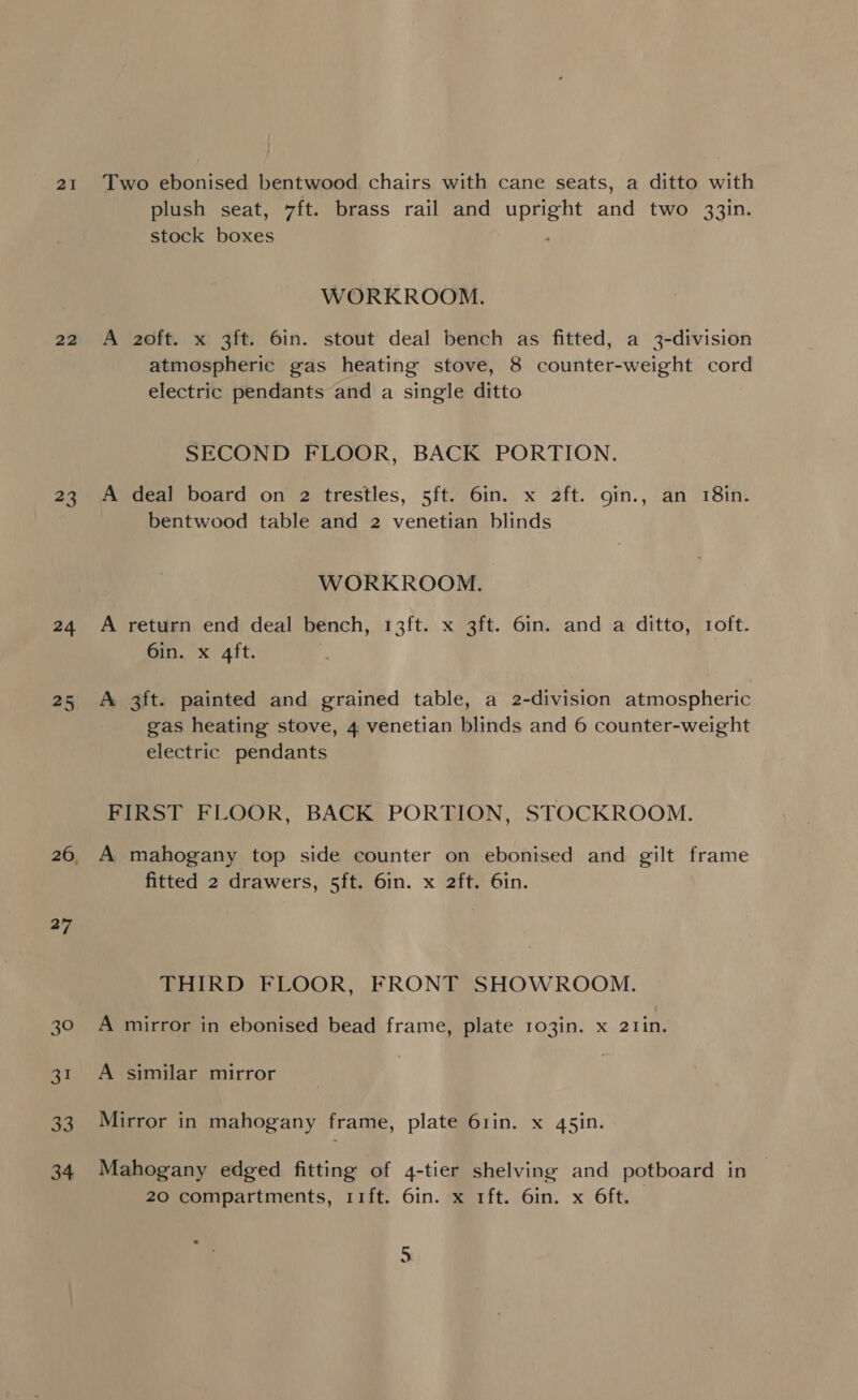 2I 22 23 24 25 26 27 30 SK) a Two ebonised bentwood chairs with cane seats, a ditto with plush seat, 7ft. brass rail and Paes ane two 33in. stock eee WORKROOM. A 2oft. x 3ft. 6in. stout deal bench as fitted, a 3-division atmospheric gas heating stove, 8 counter-weight cord electric pendants and a single ditto SECOND FLOOR, BACK PORTION. A deal board on 2 trestles, 5ft. 6in. x 2ft. gin., an 18in. bentwood table and 2 venetian blinds WORKROOM. A return end deal bench, 13ft. x 3ft. 6in. and a ditto, roft. 6in. x 4ft. A 3ft. painted and grained table, a 2-division atmospheric gas heating stove, 4 venetian blinds and 6 counter-weight electric pendants FIRST FLOOR, BACK PORTION, STOCKROOM. A mahogany top side counter on ebonised and gilt frame fitted 2 drawers, 5ft. 6in. x 2ft. 6in. THIRD FLOOR, FRONT SHOWROOM. A mirror in ebonised bead frame, plate 103in. x 21in. A similar mirror Mirror in mahogany frame, plate 61in. x 45in. Mahogany edged fitting of 4-tier shelving and potboard in 20 compartments, 11ft. 6in. x 1ft. 6in. x Oft. mn