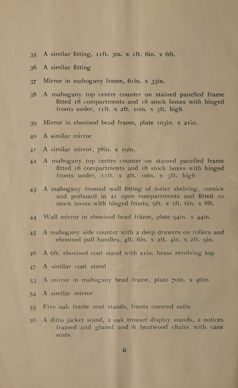 35 36 37 38 3 40 42 43 44 45 A similar fitting, 11ft. 3in. x 1ft. 6in. x 6ft. A similar fitting Mirror in mahogany frame, 61in. x 33in. A mahogany top centre counter on stained panelled frame fitted 18 compartments and 18 stock boxes with hinged fronts under, 11ft..x 2hegioin, x1git sion Mirror in ebonised bead frame, plate 103in. x 21min. A similar mirror A similar mirror, 78in. x rgin. A mahogany top centre counter on stained panelled frame fitted 18 compartments and 18 stock boxes with hinged fronts)undeér, 11ft. | x MBita@@ein.. x 37h ne A mahogany fronted wall fitting of 6-tier shelving, cornice and potboard in 21 open compartments and fitted 10 stock boxes with hinged fronts, oft. x 1ft. 6in. x 8ft. Wall mirror in ebonised bead frame, plate g4in. xX 44in. A mahogany side counter with 2 deep drawers ‘on rollers and ebonised pull handles, 4ft. 6in. x 2ft. gin. x 2ft. gin. A 6ft. ebonised coat stand with 2rin. brass revolving top A similar coat stand A mirror in mahogany bead frame, plate 7oin. x 46in. A similar mirror Five oak frame coat stands, fronts covered satin A ditto jacket stand, 2 oak trouser display stands, 2 notices framed and glazed and 6 bentwood chairs with cane seats