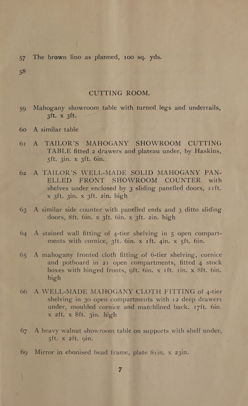 By. 58 59 60 62 63 64 65 66 67 69 The brown lino as planned, 100 sq. yds. CUTTING ROOM. Mahogany showroom table with turned legs and underrails, Bitrx ait A similar table A TAILOR’S MAHOGANY SHOWROOM CUTTING TABLE fitted 2 drawers and plateau under, by Haskins, Rit. siwexX Qle@ont, A TAILOR’S WELL-MADE. SOLID MAHOGANY PAN- ELLED FRONT SHOWROOM COUNTER with shelves under enclosed by 3 sliding panelled doors, 11ft. Regtigigg Xo git. ain, high > A similar side counter with panelled ends and 3 ditto sliding doors, 8ft. 6in. x 3ft. 6in. x 3ft. 2in. high A stained wall fitting of 4-tier shelving in 5 open compart- ments with cornice, 3ft. 6in. x 1ft. gin. x 5ft. 6in. A mahogany fronted cloth fitting of 6-tier shelving, cornice and potboard in 21 open compartments, fitted 4 stock boxes with hinged fronts, oft. 6in. x 1ft. rin. x 8ft. 6in. high A WELL-MADE MAHOGANY CLOTH FITTING of 4-tier shelving in 30 open compartments with 12 deep drawers under, moulded cornice and matchlined back. 17ft. 6in. meee xs Olt. 3in. iiroh A heavy walnut showroom table on supports with shelf under, Rigweeeett, On. Mirror in ebonised bead frame, plate 81in. x 23in.