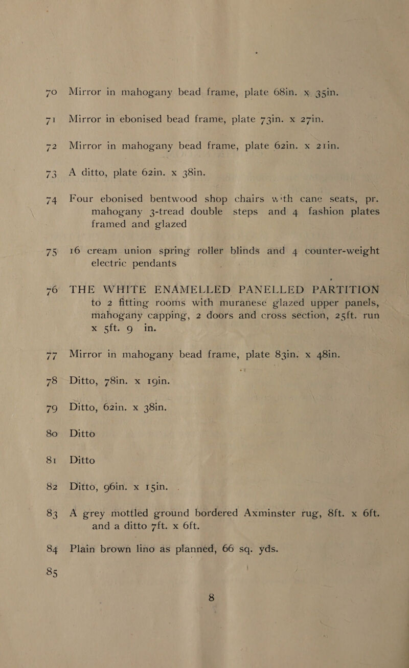82 83 84 85 Mirror in mahogany bead frame, plate 68in. x g5in. Mirror in ebonised bead frame, plate 73in. x 27in. Mirror in mahogany bead frame, plate 62in. x 2tin. A ditto, plate 62in. x 38in. Four ebonised bentwood shop chairs w'th cane seats, pr. mahogany 3-tread double steps and 4 fashion plates framed and glazed 16 cream union spring roller blinds and 4 counter-weight electric pendants THE WHITE ENAMELLED PANELLED PARTITION to 2 fitting rooms with muranese glazed upper panels, mahogany capping, 2 doors and cross section, 25ft. run x7i5it. G4 mM. Mirror in mahogany bead frame, plate 83in. x 48in. Ditto, 78in. x Igin. Ditto, 62in. x 38in. Ditto Ditto Ditto, 96in. x 15in. A grey mottled ground bordered Axminster rug, 8ft. x 6ft. and a ditto 7ft. x Oft. Plain brown lino as planned, 66 sq. yds.