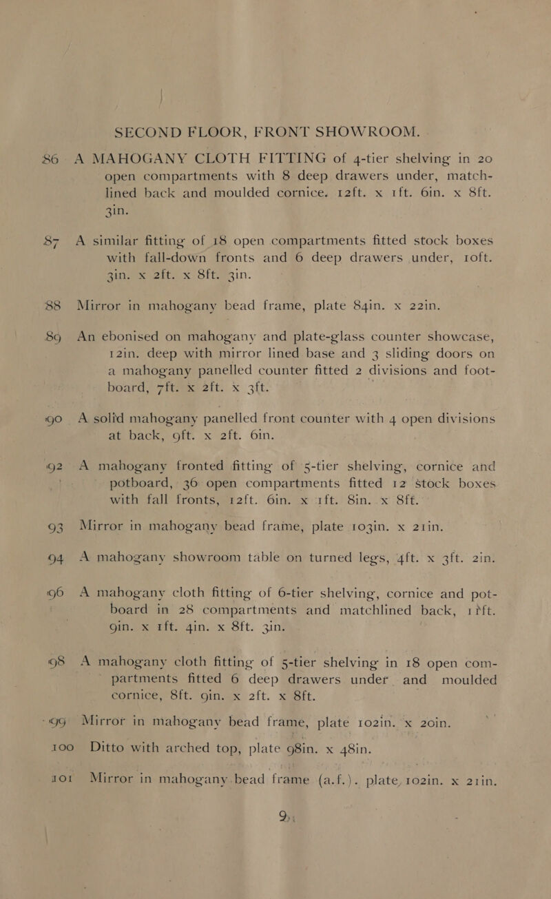 86 /” N 89 ‘gO «99 100 Hor SECOND FLOOR, FRONT SHOWROOM. A MAHOGANY CLOTH FITTING of 4-tier shelving in 20 open compartments with 8 deep drawers under, match- lined back and moulded cornice. 12ft. x 1ft. 6in. x 8ft. 3in. A similar fitting of 18 open compartments fitted stock boxes with fall-down fronts and 6 deep drawers under, roft. poner eet x Of tein. Mirror in mahogany bead frame, plate 84in. x 22in. An ebonised on mahogany and plate-glass counter showcase, 12in. deep with mirror lined base and 3 sliding doors on a mahogany panelled counter fitted 2 divisions and foot- board, 7ft. x 2ft. x 3ft. A solid mahogany panelled front counter with 4 open divisions eeacke ae git. x 2it. Oin. A mahogany fronted fitting of 5-tier shelving, cornice and potboard, 36 open compartments fitted 12 stock boxes with fall frontsyet2it. Gin. x-:1ft.: Sin. .x ‘Sift. Mirror in mahogany bead frame, plate 1o3in. x 2tin. A mahogany showroom table on turned legs, 4ft. x 3ft. 2in. A mahogany cloth fitting of 6-tier shelving, cornice and pot- banre in 28 compartments and matchlined back, trip Gin.) iit. 4in. x Sft. 3in% A mahogany cloth fitting of 5-tier shelving in 18 open com- partments fitted 6 deep drawers under and moulded Somice ott. Oinvex 2{t. suet. Mirror in mahogany bead frame, plate 102in. x 2o0in. Ditto with arched top, plate 98in. x 48in. Mirror in mahogany.bead frame (a.f.). plate, 102in. x 2tin.