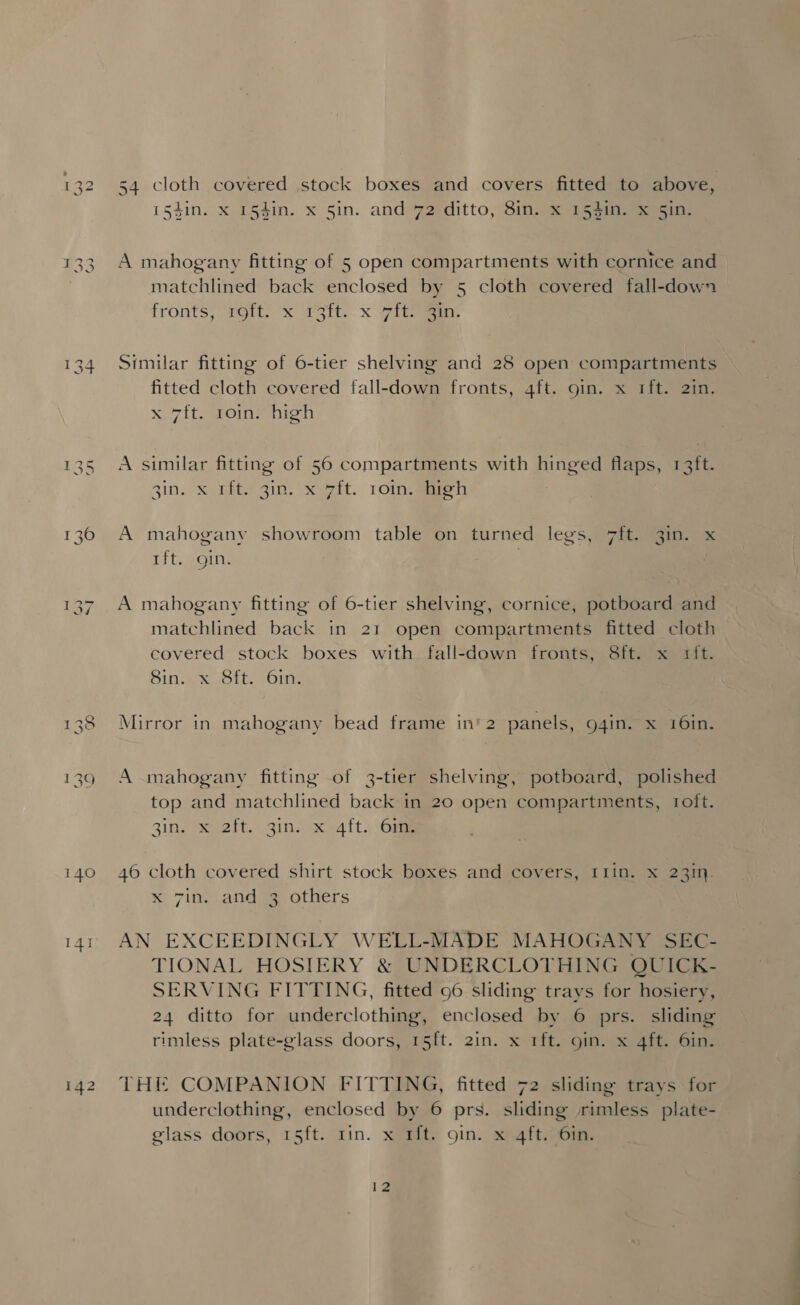 154in. x 154in. x 5in. and 72 ditto, 8in. x 154in. x 5in. A mahogany fitting of 5 open compartments with cornice and matchlined back enclosed by 5 cloth covered fall-down fronts; “soit? x irstt: x yi ao: Similar fitting of 6-tier shelving and 28 open compartments fitted cloth covered fall-down fronts, 4ft. gin. x 1ft. 2in. A similar fitting of 56 compartments with hinged flaps, 13ft. gin. xX 11t!31n. xuwit. 1Oingaeh A mahogany showroom table on turned legs, 7ft. 3in. x tft. gin. A mahogany fitting of 6-tier shelving, cornice, potboard and matchlined back in 21 open compartments fitted cloth covered stock boxes with fall-down fronts, 8ft. x rit. A mahogany fitting of 3-tier shelving, potboard, polished top and matchlined back in 20 open compartments, 1oft. Zingaretti. 21n xt t.) Oe 46 cloth covered shirt stock boxes and covers, I1in. x 231. x 7in?, anda, others AN EXCEEDINGLY WELL-MADE MAHOGANY SEC- TIONAL HOSIERY &amp; UNDERCLOTHING QUICK- SERVING FITTING, fitted 96 sliding trays for hosiery, 24 ditto for underclothing, enclosed by 6 prs. sliding rimless plate-glass doors, 15ft. 2in. x 1ft. oin. x 4ft. 6in. underclothing, enclosed by 6 prs. sliding rimless plate- glass doors, 15ft. rin. x rt. 9in. x 4ft. 6in. 12 a
