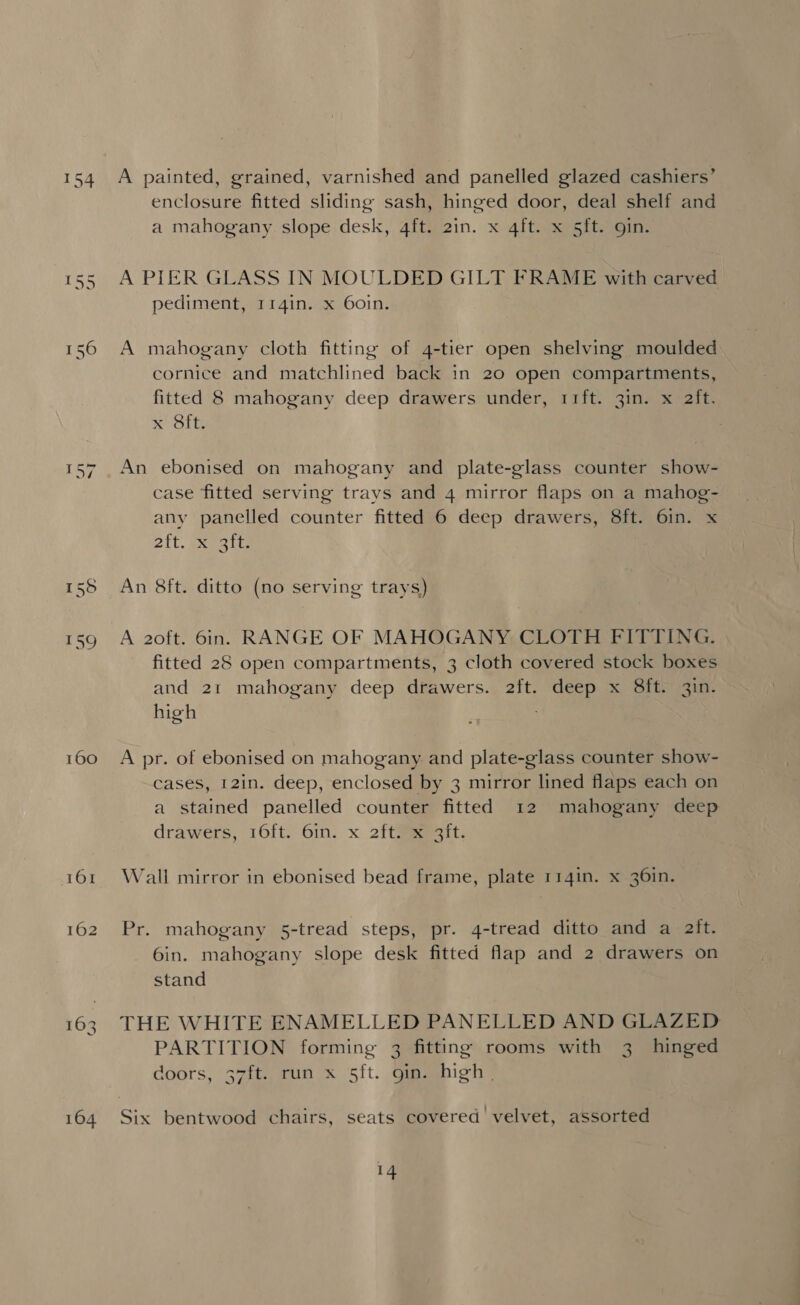 160 161 162 A painted, grained, varnished and panelled glazed cashiers’ enclosure fitted sliding sash, hinged door, deal shelf and a mahogany slope desk, 4ft. 2in. x 4ft. x 5ft. gin. A PIER GLASS IN MOULDED GILT FRAME with carved pediment, r14in. x 60in. A mahogany cloth fitting of 4-tier open shelving moulded cornice and matchlined back in 20 open compartments, fitted 8 mahogany deep drawers under, rift. 3in. x aft. x Sit; An ebonised on mahogany and plate-glass counter show- case fitted serving trays and 4 mirror flaps on a mahog- any panelled counter fitted 6 deep drawers, 8ft. 6in. x Bit. eapeits An 8ft. ditto (no serving trays) A 20ft. 6in. RANGE OF MAHOGANY CLOTH FITTING. fitted 28 open compartments, 3 cloth covered stock boxes and 21 mahogany deep drawers. 2ft. deep x 8ft. 3in. high A pr. of ebonised on mahogany. and plate-glass counter show- cases, 12in. deep, enclosed by 3 mirror lined flaps each on a stained panelled counter fitted 12 mahogany deep drawers, 16ft. 6in. x 2ft#eeesit. Wall mirror in ebonised bead frame, plate 114in. x 36in. Pr. mahogany 5-tread steps, pr. 4-tread ditto and a ait. 6in. mahogany slope desk fitted flap and 2 drawers on stand THE WHITE ENAMELLED PANELLED AND GLAZED PARTITION forming 3 fitting rooms with 3 hinged doors, 37ft. run x 5ft. gin. high |
