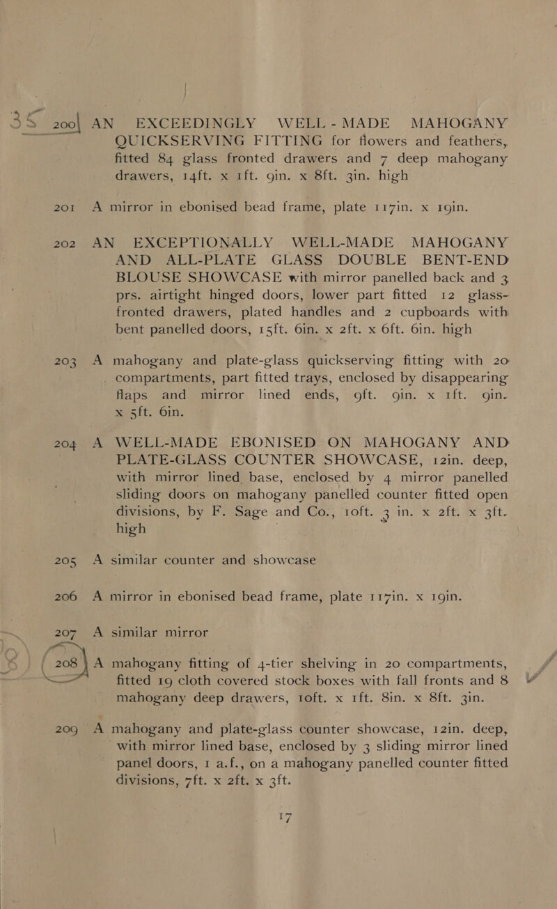 _ QUICKSERVING FITTING for flowers and feathers, fitted 84 glass fronted drawers and 7 deep mahogany drawers, 14ft..x ift. gin. x 8ft. 3in. high 201 A mirror in ebonised bead frame, plate 117in. x rgin. 202 AN EXCEPTIONALLY WELL-MADE MAHOGANY AND ALL-PLATE GLASS DOUBLE BENT-END BLOUSE SHOWCASE with mirror panelled back and 3 prs. airtight hinged doors, lower part fitted 12 glass- fronted drawers, plated handles and 2 cupboards with bent panelled doors, 15ft. 6in. x 2ft. x Oft. 6in. high 203 A mahogany and plate-glass quickserving fitting with 20 _ compartments, part fitted trays, enclosed by disappearing Hapsesandmeeaitror, lined ‘nds, soft. gin. x aft. gine ett. ‘61n. 204 A WELL-MADE EBONISED ON MAHOGANY AND : PLATE-GLASS COUNTER SHOWCASE, 12in. deep, with mirror lined base, enclosed by 4 mirror panelled sliding doors on mahogany panelled counter fitted open divisions, by F. Sage and Co., 1oft. 3 in. x 2ft. x 3ft. high | Z 205 A similar counter and showcase 206 A mirror in ebonised bead frame, plate 117in. x 1gin. 207. A similar mirror fitted 19 cloth covered stock boxes with fall fronts and 8 mahogany deep drawers, 1oft. x 1ft. 8in. x 8ft. 3in. 209 A mahogany and plate-glass counter showcase, 12in. deep, with mirror lined base, enclosed by 3 sliding mirror lined panel doors, 1 a.f., on a mahogany panelled counter fitted divisions, 7ft. x 2ft. x 3ft. YA